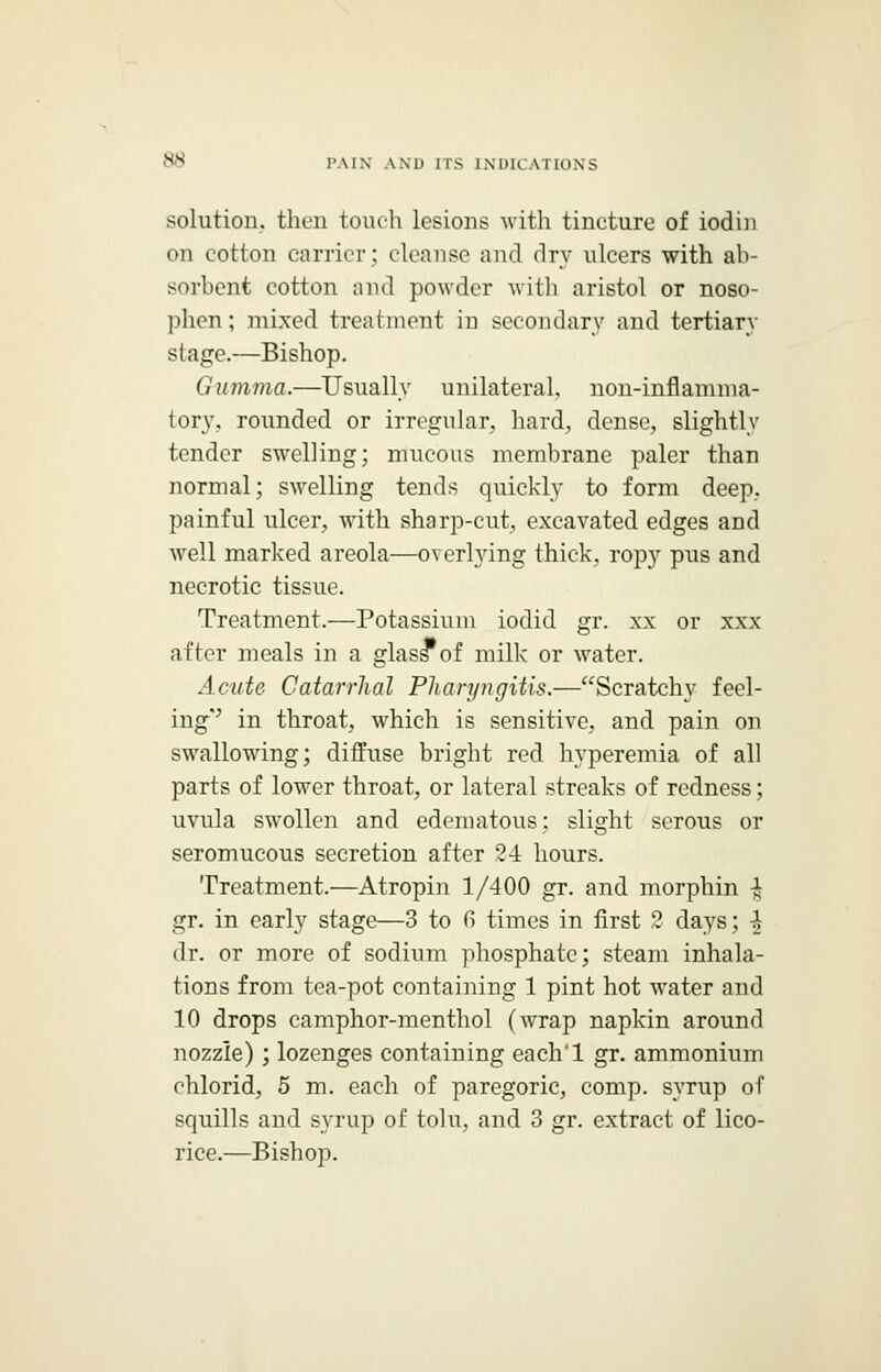 solution, then touch lesions with tincture of iodin on cotton carrier; cleanse and dry ulcers with ab- sorbent cotton and powder with aristol or noso- phen; mixed treatment in secondary and tertiary stage.—Bishop. Gumma.—Usually unilateral, non-inflamma- tory, rounded or irregular, hard, dense, slightly tender swelling; mucous membrane paler than normal; swelling tends quickly to form deep, painful ulcer, with sharp-cut, excavated edges and well marked areola—overlying thick, ropy pus and necrotic tissue. Treatment.—Potassium iodid gr. xx or xxx after meals in a glass*of milk or water. Acute Catarrhal Pharyngitis.—Scratchy feel- ing'' in throat, which is sensitive, and pain on swallowing; diffuse bright red hyperemia of all parts of lower throat, or lateral streaks of redness; uvula swollen and edematous; slight serous or seromucous secretion after 2-i hours. Treatment.—Atropin 1/400 gr. and morphin •£ gr. in early stage—3 to G times in first 2 days; \ dr. or more of sodium phosphate; steam inhala- tions from tea-pot containing 1 pint hot water and 10 drops camphor-menthol (wrap napkin around nozzle); lozenges containing each'l gr. ammonium ehlorid, 5 m. each of paregoric, comp. syrup of squills and syrup of tolu, and 3 gr. extract of lico- rice.—Bishop.