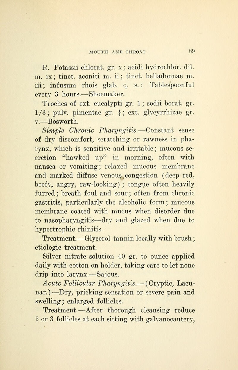 R. Potassii chlorat. gr. x; acidi hyclrochlor. dil. m. ix; tinct. aconiti m. ii; tinct. belladonnae m. iii; infusum rhois glab. q. s.: Tablespoonful every 3 hours.—Shoemaker. Troches of ext. eucalypti gr. 1; sodii borat. gr. 1/3; pulv. pimentae gr. £; ext. glycyrrhizae gr. v.—Bosworth. Simple Chronic Pharyngitis.—Constant sense of dry discomfort, scratching or rawness in pha- rynx, which is sensitive and irritable; mucous se- cretion hawked up in morning, often with nausea or vomiting; relaxed mucous membrane and marked diffuse venous,congestion (deep red, beefy, angry, raw-looking) ; tongue often heavily furred; breath foul and sour; often from chronic gastritis, particularly the alcoholic form; mucous membrane coated with mucus when disorder due to nasopharyngitis—dry and glazed when due to hypertrophic rhinitis. Treatment.—Glycerol tannin locally with brush; etiologic treatment. Silver nitrate solution 40 gr. to ounce applied daily with cotton on holder, taking care to let none drip into larynx.—Sajous. Acute Follicular Pharyngitis.— (Cryptic, Lacu- nar.)—Dry, pricking sensation or severe pain and swelling; enlarged follicles. Treatment.—After thorough cleansing reduce 2 or 3 follicles at each sitting with galvanocautery,