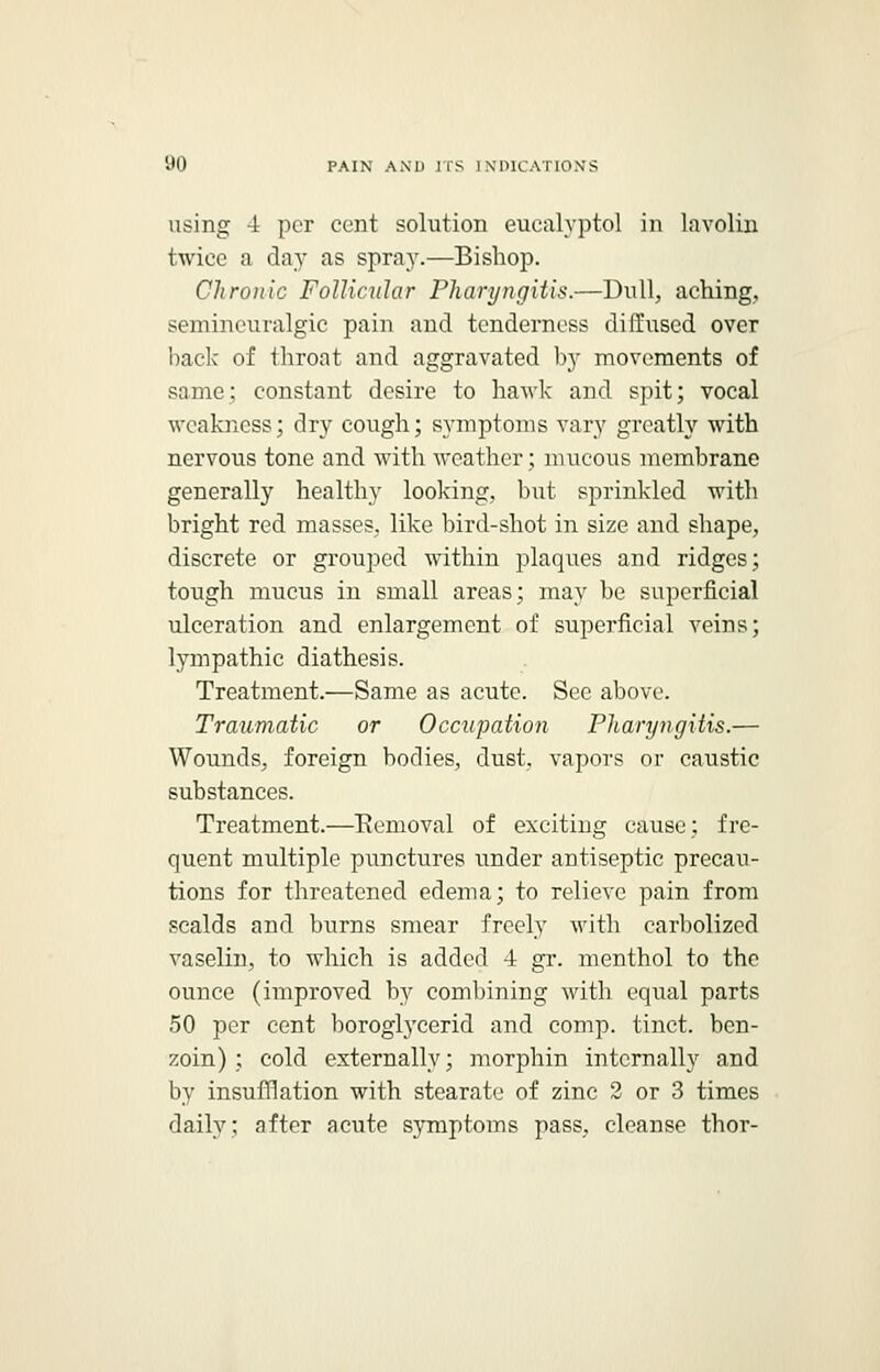 using -i per cent solution eucalyptol in lavolin twice a day as spray.—Bishop. Chronic Follicular Pharyngitis.—Dull, aching, semineuralgic pain and tenderness diffused over back of throat and aggravated by movements of same; constant desire to hawk and spit; vocal weakness; dry cough; symptoms vary greatly with nervous tone and with weather; mucous membrane generally healthy looking, but sprinkled with bright red masses, like bird-shot in size and shape, discrete or grouped within plaques and ridges; tough mucus in small areas; may be superficial ulceration and enlargement of superficial veins; lympathic diathesis. Treatment.—Same as acute. Sec above. Traumatic or Occupation Pharyngitis.— Wounds, foreign bodies, dust, vapors or caustic substances. Treatment.—Removal of exciting cause; fre- quent multiple punctures under antiseptic precau- tions for threatened edema; to relieve pain from scalds and burns smear freely with carbolized vaselin, to which is added -i gr. menthol to the ounce (improved by combining with equal parts 50 per cent boroglycerid and comp. tinct. ben- zoin) ; cold externally; morphin internally and by insufflation with stearate of zinc 2 or 3 times daily; after acute symptoms pass, cleanse thor-