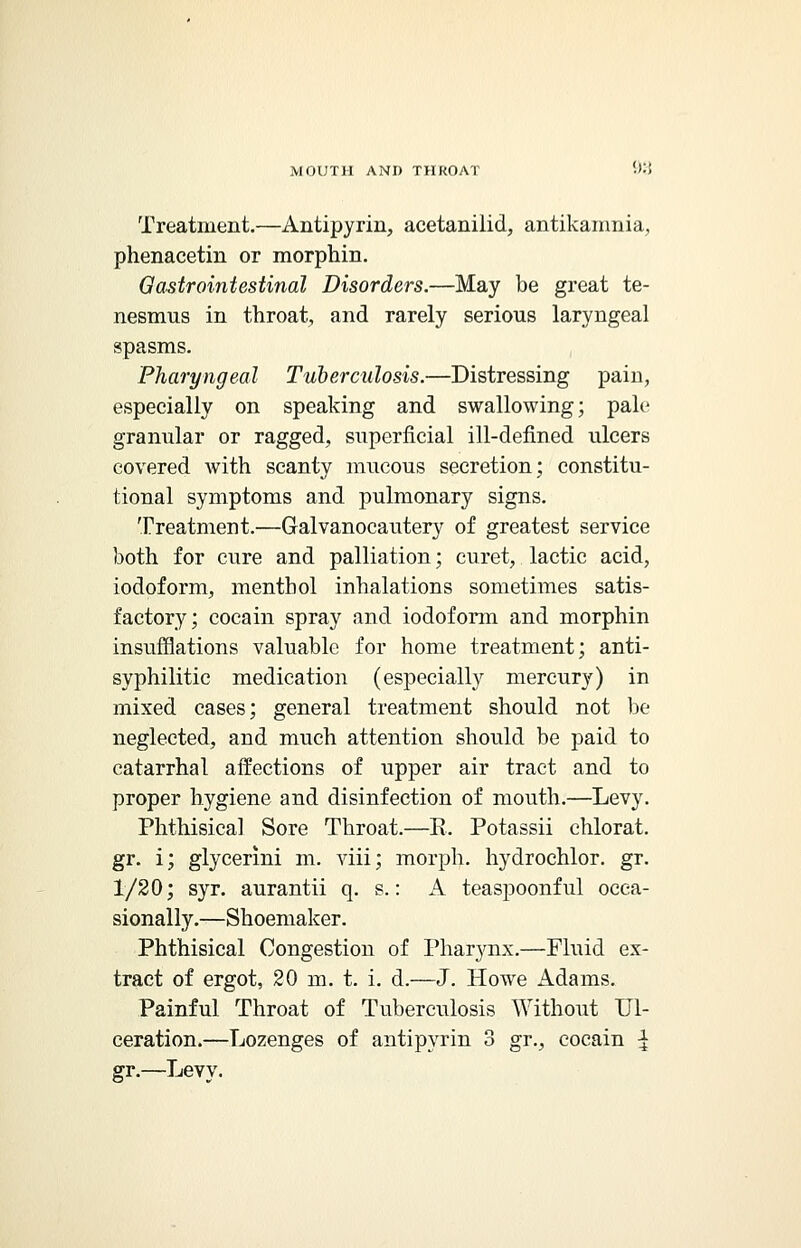 Treatment.—Antipyrin, acetanilid, antikamnia, phenacetin or morphin. Gastrointestinal Disorders.—May be great te- nesmus in throat, and rarely serious laryngeal spasms. Pharyngeal Tuberculosis.—Distressing pain, especially on speaking and swallowing; pale granular or ragged, superficial ill-defined ulcers covered with scanty mucous secretion; constitu- tional symptoms and pulmonary signs. Treatment.—Galvanocautery of greatest service both for cure and palliation; curet, lactic acid, iodoform, menthol inhalations sometimes satis- factory; cocain spray and iodoform and morphin insufflations valuable for home treatment; anti- syphilitic medication (especially mercury) in mixed cases; general treatment should not be neglected, and much attention should be paid to catarrhal affections of upper air tract and to proper hygiene and disinfection of mouth.—Levy. Phthisical Sore Throat.—R. Potassii chlorat. gr. i; glycerlni m. viii; morph. hydrochlor. gr. 1/20; syr. aurantii q. s.: A teaspoonful occa- sionally.—Shoemaker. Phthisical Congestion of Pharynx.—Fluid ex- tract of ergot, 20 m. t. i. d.—J. Howe Adams. Painful Throat of Tuberculosis Without Ul- ceration.—Lozenges of antipyrin 3 gr., cocain \ gr.—Levy.