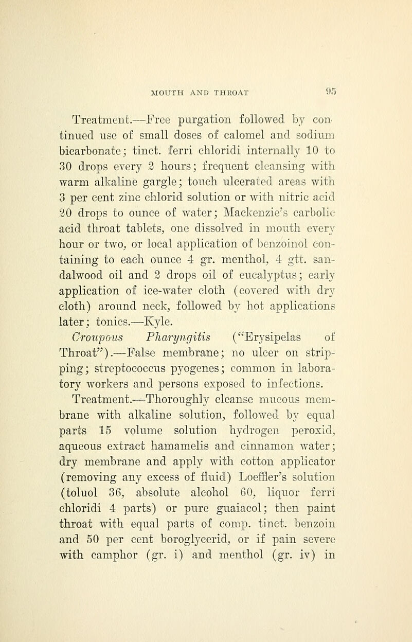 Treatment.—Free purgation followed by con tinned use of small doses of calomel and sodium bicarbonate; tinct. ferri chloridi internally 10 to 30 drops every 2 hours; frequent cleansing with warm alkaline gargle; touch ulcerated areas with 3 per cent zinc chlorid solution or with nitric acid 20 drops to ounce of water; Mackenzie's carbolic acid throat tablets, one dissolved in mouth every hour or two, or local application of benzoinol con- taining to each ounce 4 gr. menthol, 4 gtt. san- dalwood oil and 2 drops oil of eucalyptus; early application of ice-water cloth (covered with dry cloth) around neck, followed by hot applications later; tonics.—Kyle. Croupous Pharyngitis (Erysipelas of Throat).—False membrane; no ulcer on strip- ping; streptococcus p}fogenes; common in labora- tory workers and persons exposed to infections. Treatment.—Thoroughly cleanse mucous mem- brane with alkaline solution, followed by equal parts 15 volume solution hydrogen peroxid, aqueous extract hamamelis and cinnamon water; dry membrane and apply with cotton applicator (removing any excess of fluid) Loefflers solution (toluol 36, absolute alcohol 60, liquor ferri chloridi 4 parts) or pure guaiacol; then paint throat with equal parts of comp. tinct. benzoin and 50 per cent boroglycerid, or if pain severe with camphor (gr. i) and menthol (gr. iv) in