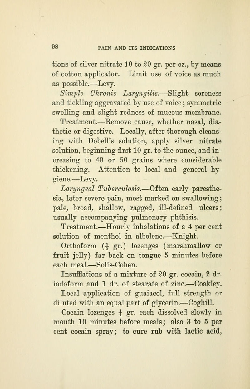 tions of silver nitrate 10 to 20 gr. per oz., by means of cotton applicator. Limit use of voice as much as possible.—Levy. Simple Chronic Laryngitis.—Slight soreness and tickling aggravated by use of voice; symmetric swelling and slight redness of mucous membrane. Treatment.—Remove cause, whether nasal, dia- thetic or digestive. Locally, after thorough cleans- ing with Dobell's solution, apply silver nitrate solution, beginning first 10 gr. to the ounce, and in- creasing to 40 or 50 grains where considerable thickening. Attention to local and general hy- giene.—Levy. Laryngeal Tuberculosis.—Often early paresthe- sia, later severe pain, most marked on swallowing; pale, broad, shallow, ragged, ill-defined ulcers; usually accompanying pulmonary phthisis. Treatment.—Hourly inhalations of a 4 per cent solution of menthol in albolene.—Knight. Orthoform (^ gr.) lozenges (marshmallow or fruit jelly) far back on tongue 5 minutes before each meal.—Solis-Cohen. Insufflations of a mixture of 20 gr. cocain, 2 dr. iodoform and 1 dr. of stearate of zinc.—Coakley. Local application of guaiacol, full strength or diluted with an equal part of glycerin.—Coghill. Cocain lozenges ^ gr. each dissolved slowly in mouth 10 minutes before meals; also 3 to 5 per cent cocain spray; to cure rub with lactic acid,