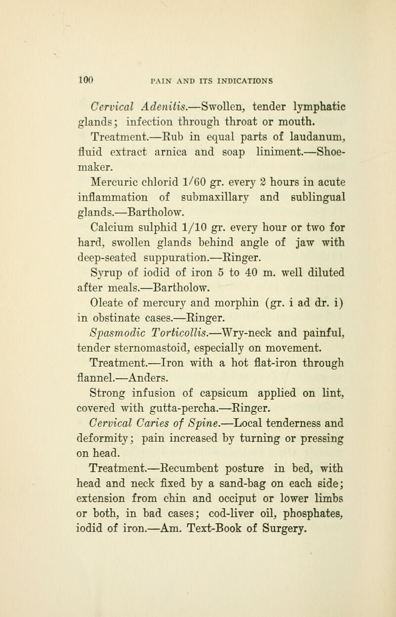 Cervical Adenitis.—Swollen, tender lymphatic glands; infection through throat or mouth. Treatment.—Eub in equal parts of laudanum, fluid extract arnica and soap liniment.—Shoe- maker. Mercuric chlorid 1/60 gr. every 2 hours in acute inflammation of submaxillary and sublingual glands.—Bartholow. Calcium sulphid 1/10 gr. every hour or two for hard, swollen glands behind angle of jaw with deep-seated suppuration.—Kinger. Syrup of iodid of iron 5 to 40 m. well diluted after meals.—Bartholow. Oleate of mercury and morphin (gr. i ad dr. i) in obstinate cases.—Einger. Spasmodic Torticollis.—Wry-neck and painful, tender sternomastoid, especially on movement. Treatment.—Iron with a hot flat-iron through flannel.—Anders. Strong infusion of capsicum applied on lint, covered with gutta-percha.—Einger. Cervical Caries of Spine.—Local tenderness and deformity; pain increased by turning or pressing on head. Treatment.—Eecumbent posture in bed, with head and neck fixed by a sand-bag on each side; extension from chin and occiput or lower limbs or both, in bad cases; cod-liver oil, phosphates, iodid of iron.—Am. Text-Book of Surgery.