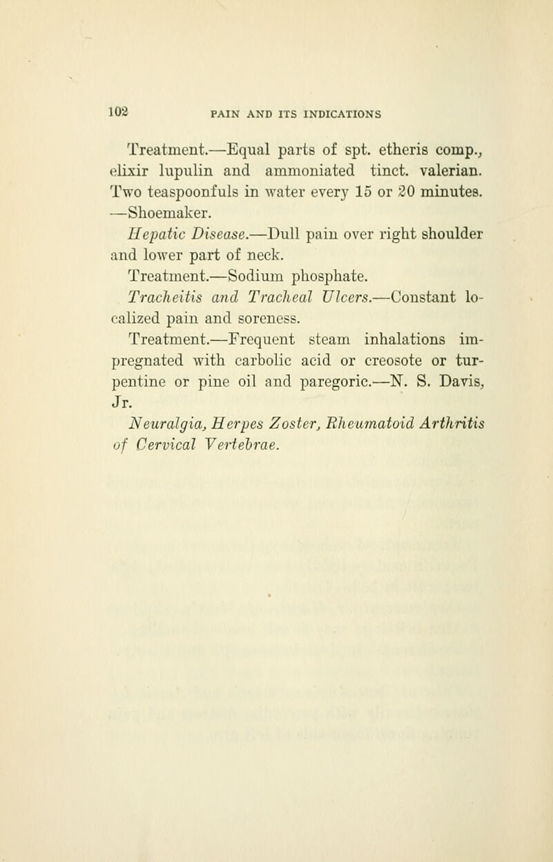 Treatment.—Equal parts of spt. etheris coinp., elixir lupnlin and ammoniated tinct. valerian. Two teaspoonfuls in water ever}' 15 or 20 minutes. —Shoemaker. Hepatic Disease.—Dull pain over right shoulder and lower part of neck. Treatment.—Sodium phosphate. Tracheitis and Tracheal Ulcers.—Constant lo- calized pain and soreness. Treatment.—Frequent steam inhalations im- pregnated with carbolic acid or creosote or tur- pentine or pine oil and paregoric.—N. S. Davis, Jr. Neuralgia, Herpes Zoster, Rheumatoid Arthritis of Cervical Vertebrae.