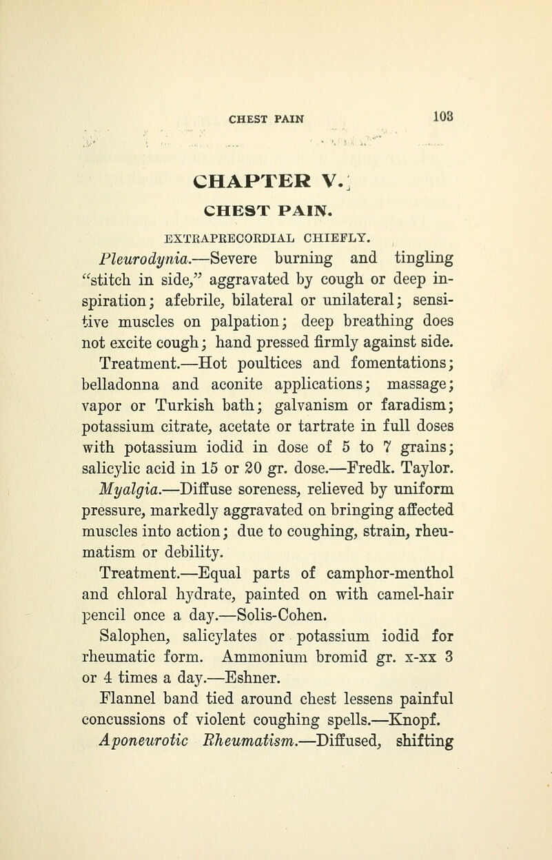 CHAPTER V.; CHEST PAIN. EXTBAPEECORDIAL CHIEFLY. Pleurodynia.—Severe burning and tingling stitch in side/' aggravated by cough or deep in- spiration; afebrile, bilateral or unilateral; sensi- tive muscles on palpation; deep breathing does not excite cough; hand pressed firmly against side. Treatment.—Hot poultices and fomentations; belladonna and aconite applications; massage; vapor or Turkish bath; galvanism or faradism; potassium citrate, acetate or tartrate in full doses with potassium iodid in dose of 5 to 7 grains; salicylic acid in 15 or 20 gr. dose.—Fredk. Taylor. Myalgia.—Diffuse soreness, relieved by uniform pressure, markedly aggravated on bringing affected muscles into action; due to coughing, strain, rheu- matism or debility. Treatment.—Equal parts of camphor-menthol and chloral hydrate, painted on with camel-hair pencil once a day.—Solis-Cohen. Salophen, salicylates or potassium iodid for rheumatic form. Ammonium bromid gr. x-xx 3 or 4 times a day.—Eshner. Flannel band tied around chest lessens painful concussions of violent coughing spells.—Knopf. Aponeurotic Rheumatism.—Diffused, shifting