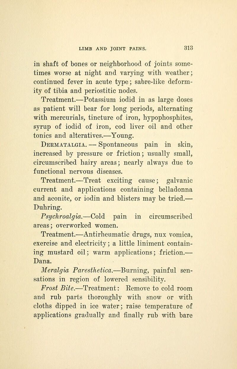 in shaft of bones or neighborhood of joints some- times worse at night and varying with weather; continued fever in acute type; sabre-like deform- ity of tibia and periostitic nodes. Treatment.—Potassium iodid in as large doses as patient will bear for long periods, alternating with mercurials, tincture of iron, hypophosphites, syrup of iodid of iron, cod liver oil and other tonics and alteratives.—Young. Dermatalgia. — Spontaneous pain in skin, increased by pressure or friction; usually small, circumscribed hairy areas; nearly always due to functional nervous diseases. Treatment.—Treat exciting cause; galvanic current and applications containing belladonna and aconite, or iodin and blisters may be tried.— Duhring. Psychroalgia.—Cold pain in circumscribed areas; overworked women. Treatment.—Antirheumatic drugs, nux vomica, exercise and electricity; a little liniment contain- ing mustard oil; warm applications; friction.— Dana. Meralgia Paresthetica.—Burning, painful sen- sations in region of lowered sensibility. Frost Bite.—Treatment: Eemove to cold room and rub parts thoroughly with snow or with cloths dipped in ice water; raise temperature of applications gradually and finally rub with bare