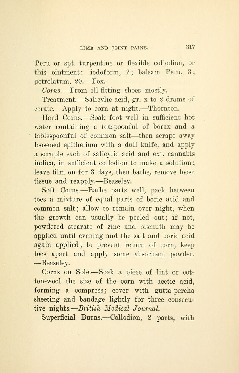 Peru or spt. turpentine or flexible collodion, or this ointment: iodoform, 2; balsam Peru, 3; petrolatum, 20.—Fox. Corns.—From ill-fitting shoes mostly. Treatment.—Salicylic acid, gr. x to 2 drams of cerate. Apply to corn at night.—Thornton. Hard Corns.—Soak foot well in sufficient hot water containing a teaspoonful of borax and a tablespoonful of common salt—then scrape away loosened epithelium with a dull knife, and apply a scruple each of salicylic acid and ext. cannabis indica, in sufficient collodion to make a solution ; leave film on for 3 days, then bathe, remove loose tissue and reapply.—Beaseley. Soft Corns.—Bathe parts well, pack between toes a mixture of equal parts of boric acid and common salt; allow to remain over night, when the growth can usually be peeled out; if not, powdered stearate of zinc and bismuth may be applied until evening and the salt and boric acid again applied; to prevent return of corn, keep toes apart and apply some absorbent powder. —Beaseley. Corns on Sole.—Soak a piece of lint or cot- ton-wool the size of the corn with acetic acid, forming a compress; cover with gutta-percha sheeting and bandage lightly for three consecu- tive nights.—British Medical Journal. Superficial Burns.—Collodion, 2 parts, with