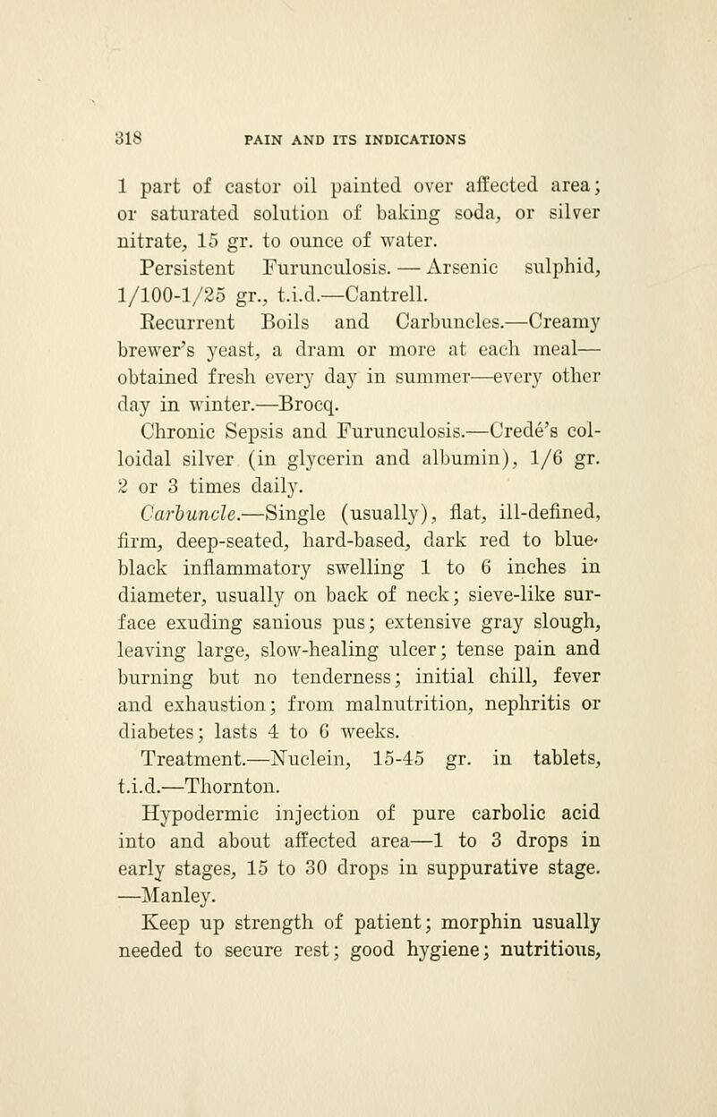 1 part of castor oil painted over affected area; or saturated solution of baking soda, or silver nitrate, 15 gr. to ounce of water. Persistent Furunculosis. — Arsenic sulphid, 1/100-1/25 gr., t.i.d.—Cantrell. Recurrent Boils and Carbuncles.—Creamy brewer's yeast, a dram or more at each meal— obtained fresh every day in summer—every other day in winter.—Brocq. Chronic Sepsis and Furunculosis.—Crede's col- loidal silver (in glycerin and albumin), 1/6 gr. 2 or 3 times daily. Carbuncle.—Single (usually), flat, ill-defined, firm, deep-seated, hard-based, dark red to blue- black inflammatory swelling 1 to 6 inches in diameter, usually on back of neck; sieve-like sur- face exuding sanious pus; extensive gray slough, leaving large, slow-healing ulcer; tense pain and burning but no tenderness; initial chill, fever and exhaustion; from malnutrition, nephritis or diabetes; lasts 4 to 6 weeks. Treatment.—Nuclein, 15-45 gr. in tablets, t.i.d.—Thornton. Hypodermic injection of pure carbolic acid into and about affected area—1 to 3 drops in early stages, 15 to 30 drops in suppurative stage. —Manley. Keep up strength of patient; morphin usually needed to secure rest; good hygiene; nutritious,