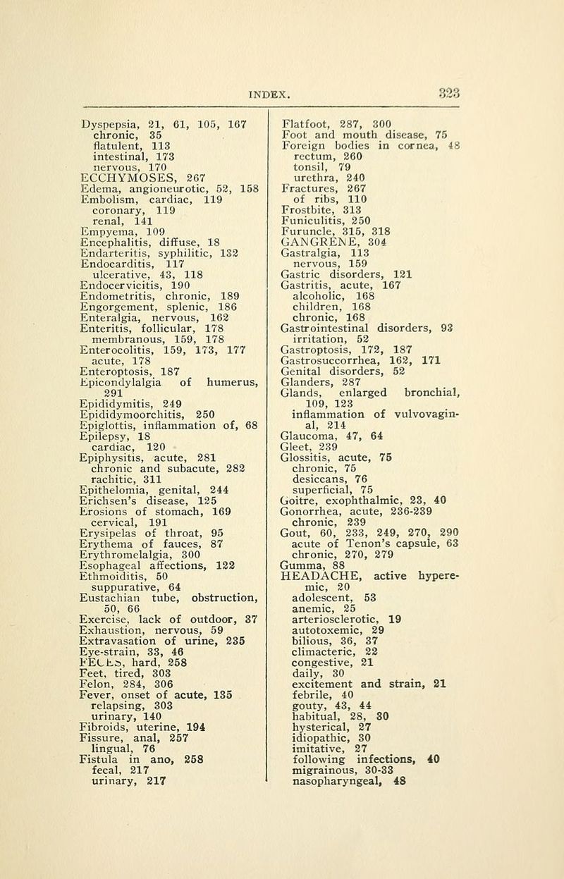 Dyspepsia, 21, 81, 105, 107 Flatfoot, 287, 300 chronic, 35 Foot and mouth disease, 75 flatulent, 113 Foreign bodies in cornea, 48 intestinal, 173 rectum, 260 nervous, 170 tonsil, 79 ECCHYMOSES, 267 urethra, 240 Edema, angioneurotic, 52, 158 Fractures, 267 Embolism, cardiac, 119 of ribs, 110 coronary, 119 Frostbite, 313 renal, 141 Funiculitis, 250 Empyema, 109 Furuncle, 315, 318 Encephalitis, diffuse, 18 GANGRENE, 304 Endarteritis, syphilitic, 132 Gastralgia, 113 Endocarditis, 117 nervous, 159 ulcerative, 43, 118 Gastric disorders, 121 Endocervicitis, 190 Gastritis, acute, 167 Endometritis, chronic, 189 alcoholic, 168 Engorgement, splenic, 186 children, 168 Enteralgia, nervous, 162 chronic, 168 Enteritis, follicular, 178 Gastrointestinal disorders, 93 membranous, 159, 178 irritation, 52 Enterocolitis, 159, 173, 177 Gastroptosis, 172, 187 acute, 178 Gastrosuccorrhea, 162, 171 Enteroptosis,_ 187 Genital disorders, 52 Epicondylalgia of humerus, Glanders, 287 291 Glands, enlarged bronchial, Epididymitis, 249 109, 123 Epididymoorchitis, 250 inflammation of vulvovagin- Epiglottis, inflammation of, 68 al, 214 Epilepsy, 18 Glaucoma, 47, 64 cardiac, 120 Gleet, 239 Epiphysitis, acute, 281 Glossitis, acute, 75 chronic and subacute, 282 chronic, 75 rachitic, 311 desiccans, 76 Epithelomia, genital, 244 superficial, 75 Erichsen's disease, 125 Goitre, exophthalmic, 23, 40 Erosions of stomach, 169 Gonorrhea, acute, 236-239 cervical, 191 chronic, 239 Erysipelas of throat, 95 Gout, 60, 233, 249, 270, 290 Erythema of fauces, 87 acute of Tenon's capsule, 63 Erythromelalgia, 300 chronic, 270, 279 Esophageal affections, 122 Gumma, 88 Ethmoiditis, 50 HEADACHE, active hypere- suppurative, 64 mic, 20 Eustachian tube, obstruction, adolescent, 53 50, 66 anemic, 25 Exercise, lack of outdoor, 37 arteriosclerotic, 19 Exhaustion, nervous, 59 autotoxemic, 29 Extravasation of urine, 235 bilious, 36, 37 Eye-strain, 33, 46 climacteric, 22 FECLs, hard, 258 congestive, 21 Feet, tired, 303 daily, 30 Felon, 284, 306 excitement and strain, 21 Fever, onset of acute, 135 febrile, 40 relapsing, 303 gouty, 43, 44 urinary, 140 habitual, 28, 30 Fibroids, uterine, 194 hysterical, 27 Fissure, anal, 257 idiopathic, 30 lingual, 76 imitative, 27 Fistula in ano, 258 following infections, 40 fecal, 217 migrainous, 30-33 urinary, 217 nasopharyngeal, 48