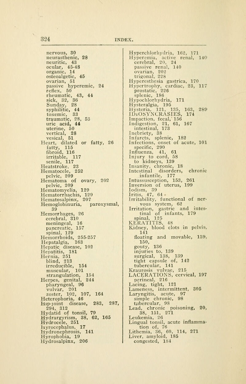 nervous, 80 neurasthenic, 28 iii untie. 43 ocular, 45-48 organic, 14 osteoalgetic, 45 ovarian, 51 passive hyperemic, 24 reflex, 50 rheumatic, 43, 44 sick, 32, 36 Sunday, 28 syphilitic, 44 toxemic, 33 traumatic, 28, 53 uric acid, 44 uterine, 50 vertical, 28 vesical, 51 Heart, dilated or fatty, 26 fatty, 115 fibroid, 116 irritable, 117 senile, 117 Heatstroke, 23 Hematocele, 252 pelvic, 209 Hematoma of ovary, 202 pelvic, 209 Hematomyelia, 129 Hematorrhachis, 129 Hematosalpinx, 207 Hemoglobinuria, paroxysmal, 39 Hemorrhages, 26 cerebral, 310 meningeal, 16 pancreatic, 157 spinal, 129 Hemorrhoids, 255-257 Hepatalgia, 163 Hepatic disease, 102 Hepatitis, 181 Hernia, 251 blind, 213 irreducible, 154 muscular, 101 strangulation, 154 Herpes, genital, 244 pharyngeal, 96 vulvar, 201 zoster, 102, 107, 164 Heterophoria, 46 Hip-joint disease, 283, 287, 294, 312 Hydatid of tonsil, 79 Hydrargyrism, 38, 62, 165 Hydrocele, 251 hyrocephalus, 17 Hydronephrosis, 141 Hyrophobia, 19 Hydrosalpinx, 206 Hyperchlorhydria, 162, 171 Hyperemia, active renal, 140 cerebral, 20, 24 passive renal, 140 ovarian, 202 trigonal, 228 Hyperesthesia gastrica, 170 Hypertrophy, cardiac, 23, 117 prostatic, 226 splenic, 186 Hypochlorhydria, 171 Hysteralgia, 195 Hysteria, 121, 135, 163, 289 IDIOSYNCRASIES, 174 Impaction, fecal,' 156 Indigestion, 21, 61, 167 intestinal, 173 Inebriety, 38 Infarcts, splenic, 182 Infections, onset of acute, 101 specific, 290 Influenza, 41, 61 Injury to cord, 58 to kidneys, 139 Insanity, chronic, 18 Intestinal disorders, chronic infantile, 177 Intussusception, 153, 261 Inversion of uterus, 199 Iodism, 39 Iritis, 47, 64 - Irritability, functional of ner- vous system, 62 Irritation, gastric and intes- tinal of infants, 179 spinal, 125 KERATITIS, 48 Kidney, blood clots in pelvis, 141 floating and movable, 139, 150, gouty, 136 injuries to, 139 surgical, 138, 139 tight capsule of, 142 tubercular, 141 Kraurosis vulvae, 215 LACERATIONS, cervical, 197 perineal, 216 Lacing, tight, 121 Lameness, intermittent, 305 Laryngitis, acute, 97 simple chronic, 98 tubercular, 98 Lead, chronic poisoning, 20, 38, 151, 271 Leukemia, 26 Lingual tonsil, acute inflamma- tion of, 76 Lithemia, 36, 60, 114, 271 Liver, amyloid, 185 congested, 184