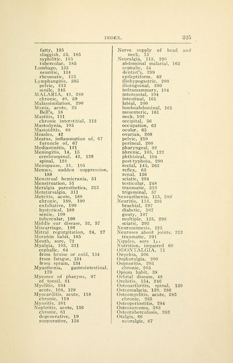 825 fatty, 185 sluggish, 35, 185 syphilitic, 185 tubercular, 185 Lumbago, 133 neuritic, 134 rheumatic, 133 Lymphangitis, 305 pelvic, 213 senile, 245 MALARIA, 42, 289 chronic, 40, 59 Malassimilation, 290 Mania, acute, 23 Bell's, 18 Mastitis, 111 chronic interstitial, 112 Mastodynia, 105 Mastoiditis, 68 Measles, _ 42 Meatus, inflammation of, 67 furuncle of, 67 Mediastinitis, 121 Meningitis, 14, 15 cerebrospinal, 42, 128 spinal, 128 Menopause, 51, 195 Menses, sudden suppression, 188 Menstrual hemicrania, 51 Menstruation, 51 Meralgia paresthetica, 313 Metatarsalgia, 311 Metritis, acute, 188 chronic, 189, 190 exfoliative, 190 hysterical, 189 senile, 190 tubercular, 190 Middle ear disease, 52, 57 Miscarriage, 196 Mitral regurgitation, 24, 27 Morphin habit, 165 Mouth, sore, 72 Myalgia,. 103, 311 cephalic, 64 from bruise or cold, 134 from fatigue, 134 from sprain, 134 Myasthenia, gastrointestinal, 170 Mycoses of pharynx, 97 of tonsil, 81 Myelitis, 164 acute, 108, 129 Myocarditis, acute, 118 chronic, 119 Myositis, 301 Nephritis, acute, 136 chronic, 61 degenerative, 19 suppurative, 138 Nerve supply of head and neck, 13 Neuralgia, 113, 290 abdominal malarial, 163 cephalic, 54 dentist's, 299 epileptiform, 62 iliohypogastric, 200 ilioinguinal, 200 inframammary, 104 intercostal, 104 intestinal, 161 labial, 200 lumboabdominal, 161 mesenteric, 161 neck, 102 occipital, 56 occupation, 63 ocular, 63 ovarian, 200 pelvic, 210 perineal, 200 pharyngeal, 92 phrenic, 105, 122 phthisical, 104 post-typhoia, 290 rectal, 145, 262 reflex, 63 renal, 136 sciatic, 294 testicular, 248 traumatic, 310 trigeminal, 57 Neurasthenia, 135, 289 Neuritis, 113, 291 brachial, 297 diabetic, 107 gouty, 107 multiple. 135, 298 sciatic, 292 Neuromimesis, 125 Neuroses about joints, 312 traumatic, 291 Nipples, sore lxi. Nutrition, impaired 60 ODONTALGIA, 71 Onychia, 306 Oophoralgia, 200 Oophoritis, 203 chronic, 205 Opium habit, 38 Orbital disease, 48 Orchitis, 154, 246 Osteoarthritis, spinal, 130 Osteomalacia, 130, 286 Osteomyelitis, acute, 285 chronic, 285 Osteoperiostitis, 284 Osteosarcoma, 283 Osteotuberculosis, 283 Otalgia, 66 neuralgic, 67