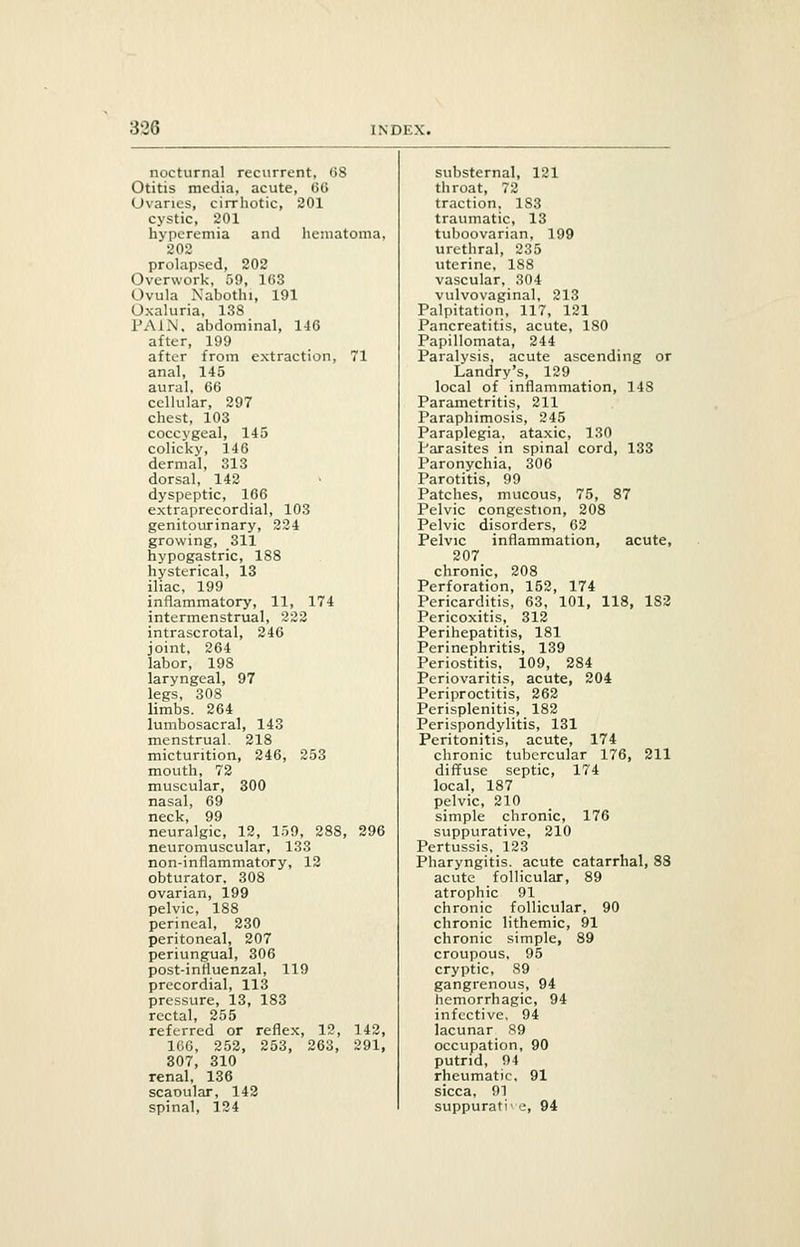 nocturnal recurrent, 08 substernal, 121 Otitis media, acute, 66 throat, 72 Ovaries, cirrhotic, 201 traction, 1S3 cystic, 201 traumatic, 13 hyperemia and hematoma, tuboovarian, 199 202 urethral, 235 prolapsed, 202 uterine, 188 Overwork, 59, 103 vascular, 304 Ovula Nabothi, 191 vulvovaginal, 213 Oxaluria, 138 Palpitation, 117, 121 PAIN, abdominal, 146 Pancreatitis, acute, 180 alter, 199 Papillomata, 244 after from extraction, 71 Paralysis, acute ascending or anal, 145 Landry's, 129 aural, 66 local of inflammation, 148 cellular, 297 Parametritis, 211 chest, 103 Paraphimosis, 245 coccygeal, 145 Paraplegia, ataxic, 130 colicky, 146 Parasites in spinal cord, 133 dermal, 313 Paronychia, 306 dorsal, 142 Parotitis, 99 dyspeptic, 166 Patches, mucous, 75, 87 extraprecordial, 103 Pelvic congestion, 208 genitourinary, 224 Pelvic disorders, 62 growing, 311 Pelvic inflammation, acute, hypogastric, 188 207 hysterical, 13 chronic, 208 iliac, 199 Perforation, 152, 174 inflammatory, 11, 174 Pericarditis, 63, 101, 118, 1S2 intermenstrual, 222 Pericoxitis, 312 intrascrotal, 246 Perihepatitis, 181 joint, 264 Perinephritis, 139 labor, 198 Periostitis, 109, 284 laryngeal, 97 Periovaritis, acute, 204 legs, 308 Periproctitis, 262 limbs. 264 Perisplenitis, 182 lumbosacral, 143 Perispondylitis, 131 menstrual. 218 Peritonitis, acute, 174 micturition, 246, 253 chronic tubercular 176, 211 mouth, 72 diffuse septic, 174 muscular, 300 local, 187 nasal, 69 pelvic, 210 neck, 99 simple chronic, 176 neuralgic, 12, 159, 288, 296 suppurative, 210 neuromuscular, 133 Pertussis, 123 non-inflammatory, 12 Pharyngitis, acute catarrhal, 83 obturator, 308 acute follicular, 89 ovarian, 199 atrophic 91 pelvic, 188 chronic follicular, 90 perineal, 230 chronic lithemic, 91 peritoneal, 207 chronic simple, 89 periungual, 306 croupous, 95 post-influenzal, 119 cryptic, 89 precordial, 113 gangrenous, 94 pressure, 13, 183 hemorrhagic, 94 rectal, 255 infective, 94 referred or reflex, 12, 142, lacunar 89 10G, 252, 253, 263, 291, occupation, 90 307, 310 putrid, 94 renal, 136 rheumatic, 91 scaoular, 142 sicca, 91 spinal, 124 suppurati- e, 94