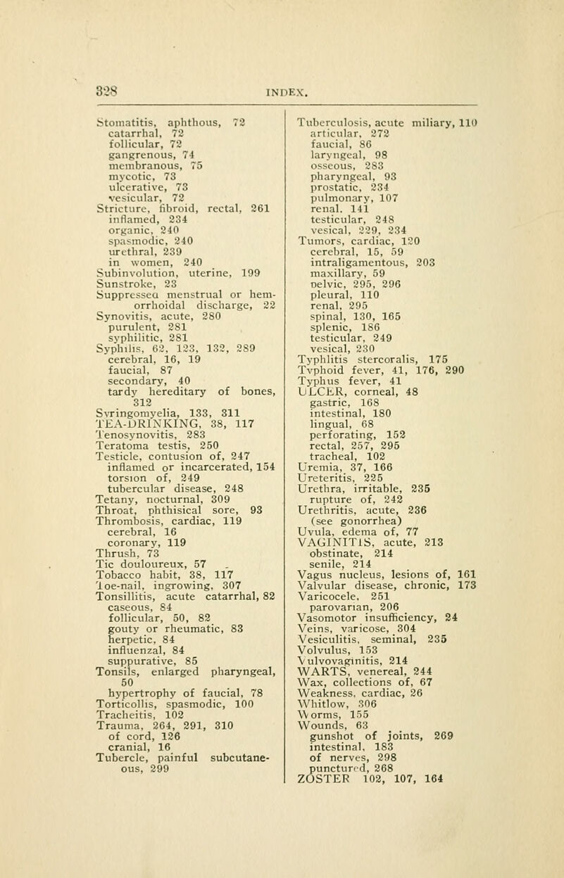 80S Stomatitis, aphthous, 72 catarrhal, 72 follicular, 72 gangrenous, 74 membranous, 75 mycotic, 73 ulcerative, 73 vesicular, 72 Stricture, fibroid, rectal, 261 inflamed, 234 organic, 240 spasmodic, 240 urethral, 239 in women, 240 Subinvolution, uterine, 199 Sunstroke, 23 Suppressed menstrual or hem- orrhoidal discharge, 22 Synovitis, acute, 280 purulent, 2S1 svphilitic, 281 Syphilis, 62. 123, 132, 289 cerebral. 16, 19 faucial, 87 secondary, 40 tardy hereditary of bones, 312 Syringomyelia, 133, 311 TEA-DRINKING, 38, 117 Tenosynovitis, 283 Teratoma testis, 250 Testicle, contusion of, 247 inflamed or incarcerated, 154 torsion of, 249 tubercular disease, 248 Tetany, nocturnal, 309 Throat, phthisical sore, 93 Thrombosis, cardiac, 119 cerebral, 16 coronary, 119 Thrush, 73 Tic douloureux, 57 Tobacco habit, 38, 117 'loe-nail, ingrowing, 307 Tonsillitis, acute catarrhal, 82 caseous, 84 follicular, 50, 82 gouty or rheumatic, 83 herpetic, 84 influenzal, 84 suppurative, 85 Tonsils, enlarged pharyngeal, 50 hypertrophy of faucial, 78 Torticollis, spasmodic, 100 Tracheitis, 102 Trauma, 264, 291, 310 of cord, 126 cranial, 16 Tubercle, painful subcutane- ous, 299 Tuberculosis, acute miliary, 110 articular, 272 faucial, 86 laryngeal, 98 osseous, 283 pharyngeal, 93 prostatic, 234 pulmonary, 107 renal. 141 testicular, 248 vesical, 229, 234 Tumors, cardiac, 120 cerebral, 15, 59 intraligamentous, 203 maxillary, 59 nelvic, 295, 296 pleural, 110 renal, 295 spinal, 130, 165 splenic, 186 testicular, 249 vesical, 230 Typhlitis stercoralis, 175 Tvphoid fever, 41, 176, 290 Typhus fever, 41 ULCER, corneal, 48 gastric, 168 intestinal, 180 lingual, 68 perforating, 152 rectal, 257, 295 tracheal, 102 Uremia, 37, 166 Ureteritis, 225 Urethra, irritable, 235 rupture of, 242 Urethritis, acute, 236 (see gonorrhea) Uvula, edema of, 77 VAGINITIS, acute, 213 obstinate, 214 senile, 214 Vagus nucleus, lesions of, 161 Valvular disease, chronic, 173 Varicocele, 251 parovarian, 206 Vasomotor insufficiency, 24 Veins, varicose, 304 Vesiculitis, seminal, 235 Volvulus, 153 Vulvovaginitis, 214 WARTS, venereal, 244 Wax, collections of, 67 Weakness, cardiac, 26 Whitlow, 306 Worms, 155 Wounds, 63 gunshot of joints, 269 intestinal. 183 of nerves, 298 punctured, 268 ZOSTER 102, 107, 164