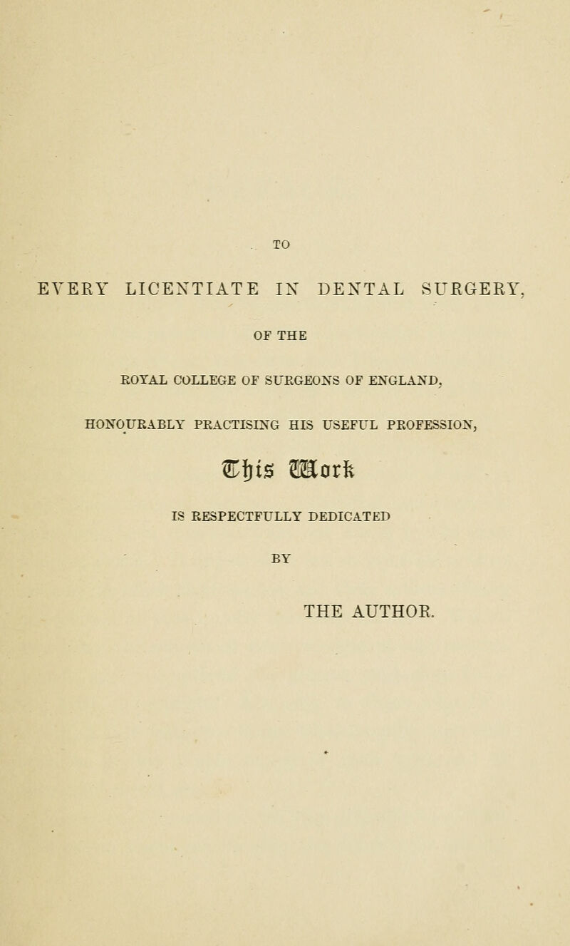 TO EVERY LICENTIATE IN DENTAL SUEGERY, OF THE EOYAL COLLEGE OF SUEGEONS OF ENGLAND, HONOURABLY PEACTISING HIS USEFUL PROFESSION, Cljis moxk IS RESPECTFULLY DEDICATED BY THE AUTHOR