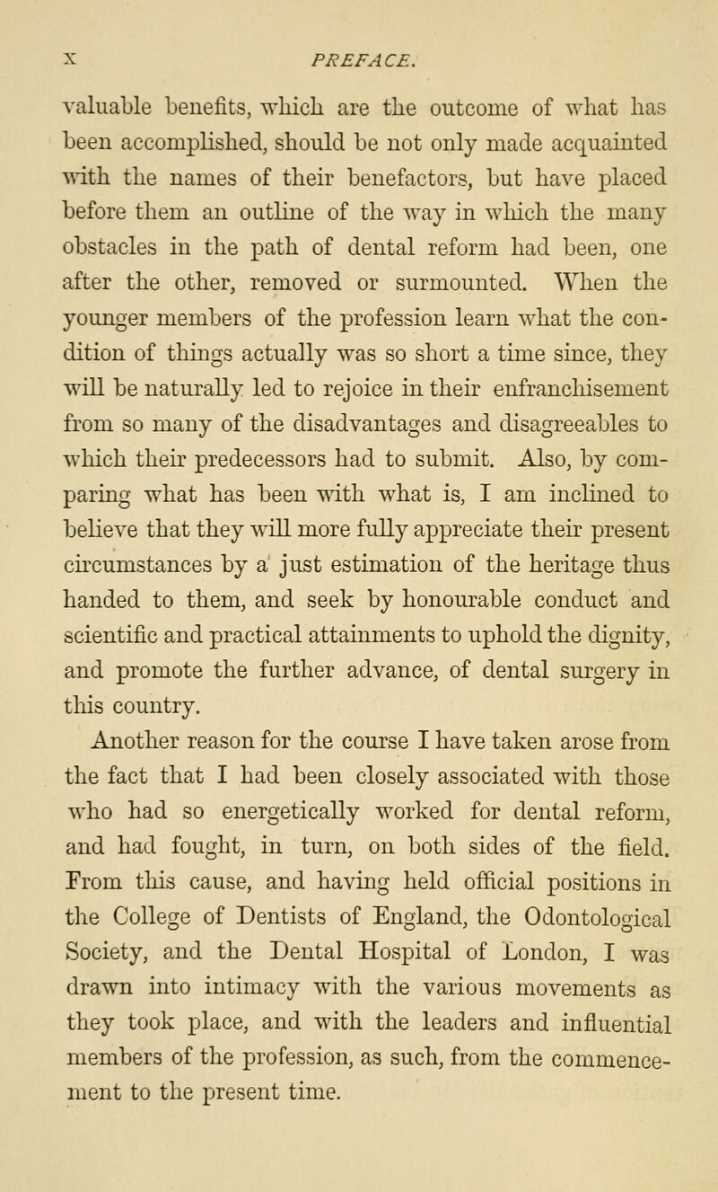 valuable benefits, which are the outcome of what has been accomplished, should be not only made acquainted mth the names of their benefactors, but have placed before them an outline of the way in which the many obstacles in the path of dental reform had been, one after the other, removed or surmounted. When the younger members of the profession learn what the con- dition of things actually was so short a time since, they will be naturally led to rejoice in their enfranchisement from so many of the disadvantages and disagreeables to which their predecessors had to submit. Also, by com- paring what has been with what is, I am inclined to believe that they will more fully appreciate their present CKCumstances by a just estimation of the heritage thus handed to them, and seek by honourable conduct and scientific and practical attainments to uphold the dignity, and promote the further advance, of dental surgery in this country. Another reason for the course I have taken arose from the fact that I had been closely associated with those who had so energetically worked for dental reform, and had fought, in turn, on both sides of the field. From this cause, and having held official positions in the College of Dentists of England, the Odontological Society, and the Dental Hospital of London, I was drawn into intimacy with the various movements as they took place, and with the leaders and influential members of the profession, as such, from the commence- ment to the present time.