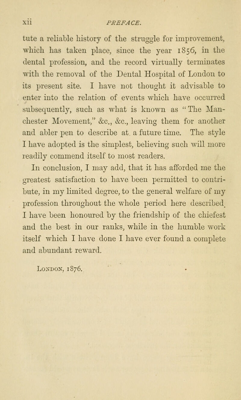 tute a reliable history of the struggle for improvement, which has taken place, since the year 1856, in the dental profession, and the record virtually terminates with the removal of the Dental Hospital of London to its present site. I have not thought it advisable to enter into the relation of events which have occurred subsequently, such as what is known as The Man- chester Movement, &c., &c., leaving them for another and abler pen to describe at a future time. The style I have adopted is the simplest, believing such will more readily commend itself to most readers. In conclusion, I may add, that it has afforded me the greatest satisfaction to have been permitted to contri- bute, in my limited degree, to the general welfare of my profession throughout the whole period here described^ I have been honoured by the friendship of the chiefest and the best in our ranks, while in the humble work itself which I have done I have ever found a complete and abundant reward. London, 1876. '