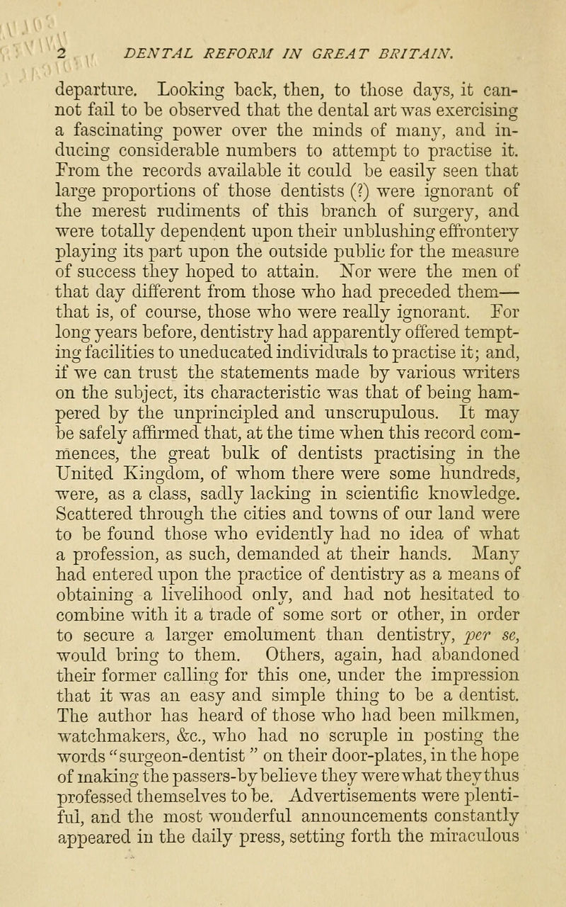 departure. Looking back, then, to those days, it can- not fail to be observed that the dental art was exercising a fascinating power over the minds of many, and in- ducing considerable numbers to attempt to practise it. From the records available it could be easily seen that large proportions of those dentists (?) were ignorant of the merest rudiments of this branch of surgery, and were totally dependent upon their unblusliing effrontery playing its part upon the outside public for the measure of success they hoped to attain. Nor were the men of that day different from those who had preceded them— that is, of course, those who were really ignorant. For long years before, dentistry had apparently offered tempt- ing facilities to uneducated individuals to practise it; and, if we can trust the statements made by various writers on the subject, its characteristic was that of being ham- pered by the unprincipled and unscrupulous. It may be safely affirmed that, at the time when this record com- mences, the great bulk of dentists practising in the United Kingdom, of whom there were some hundreds, were, as a class, sadly lacking in scientific knowledge. Scattered through the cities and towns of our land were to be found those who evidently had no idea of what a profession, as such, demanded at their hands. Many had entered upon the practice of dentistry as a means of obtaining a livelihood only, and had not hesitated to combine with it a trade of some sort or other, in order to secure a larger emxolument than dentistry, 'per se, would bring to them. Others, again, had abandoned their former calling for this one, under the impression that it was an easy and simple thing to be a dentist. The author has heard of those who had been milkmen, watchmakers, &c., who had no scruple in posting the words surgeon-dentist  on their door-plates, in the hope of making the passers-by believe they were what they thus professed themselves to be. Advertisements were plenti- ful, and the most wonderful announcements constantly appeared in the daily press, setting forth the miraculous