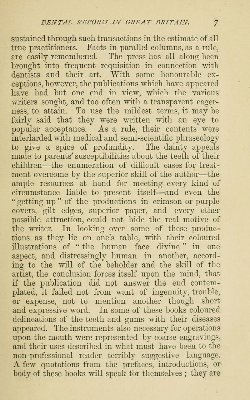 sustained through such transactions in the estimate of all true practitioners. Facts in parallel columns, as a rule, are easily remembered. The press has all along been brought into frequent requisition in connection with dentists and their art. With some honourable ex- ceptions, however, the publications which have appeared have had but one end in view, which the various writers sought, and too often with a transparent eager- ness, to attain. To use the mildest terms, it may be fairly said that they were written with an eye to popular acceptance. As a rule, their contents were interlarded with medical and semi-scientific phraseology to give a spice of profundity. The dainty appeals made to parents' susceptibilities about the teeth of their children—the enumeration of difficult cases for treat- ment overcome by the superior skill of the author—the ample resources at hand for meeting every kind of circumstance liable to present itself—and even the  getting up  of the productions in crimson or purple covers, gilt edges, superior paper, and every other possible attraction, could not hide the real motive of the writer. In looking over some of these produc- tions as they lie on one's table, with their coloured illustrations of  the human face divine  in one aspect, and distressingly human in another, accord- ing to the will of the beholder and the skill of the artist, the conclusion forces itself upon the mind, that if the publication did not answer the end contem- plated, it failed not from want of ingenuity, trouble, or expense, not to mention another though short and expressive word. In some of these books coloured delineations of the teeth and gums with their diseases appeared. The instruments also necessary for operations upon the mouth were represented by coarse engra^dngs, and their uses described in what must have been to the non-professional reader terribly suggestive language. A few quotations from the prefaces, introductions, or body of these books will speak for themselves ; they are