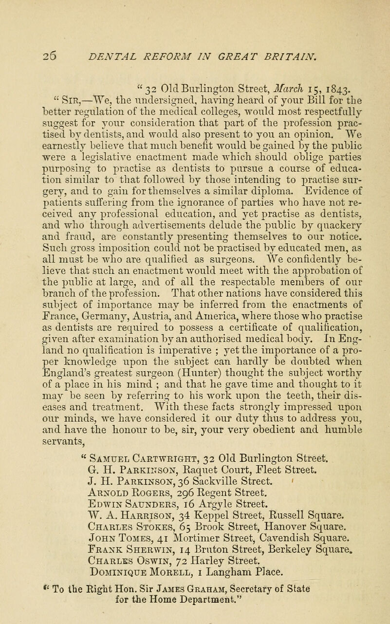 32 Old Burlington Street, March 15, 1843.  Sir,—We, the undersigned, having heard of your Bill for the better regulation of the medical colleges, would most respectfully suggest for your consideration that part of the profession prac- tised by dentists, and would also present to you an opinion. We earnestly believe that much benefit would be gained by the public were a legislative enactment made which should oblige parties purposing to practise as dentists to pursue a course of educa- tion similar to that followed by those intending to practise sur- gery, and to gain for themselves a similar diploma. Evidence of patients suffering from the ignorance of parties who have not re- ceived any professional education, and yet practise as dentists, and who through advertisements delude the public by quackery and fraud, are constantly presenting themselves to our notice. Such gross imposition could not be practised by educated men, as all must be who are qualified as surgeons. We confidently be- lieve that such an enactment would meet with the approbation of the public at large, and of all the respectable members of our branch of the profession. That other nations have considered this subject of importance may be inferred from the enactments of France, Germany, Austria, and America, where those who practise as dentists are required to possess a certificate of qualification, given after examination by an authorised medical body. In Eng- land no qualification is imperative ; yet the importance of a pro- per knowledge upon the subject can hardly be doubted when England's greatest surgeon (Hunter) thought the subject worthy of a place in his mind ; and that he gave time and thought to it may be seen by referring to his work upon the teeth, their dis- eases and treatment. With these facts strongly impressed upon our minds, we have considered it our duty thus to address you, and have the honour to be, sir, your very obedient and humble servants,  Samuel Cart weight, 32 Old Burlington Street. G. H. Parkinson, Raquet Court, Fleet Street. J. H. Parkinson, 36 Sackville Street. ' Arnold Rogers, 296 Regent Street. Edwin Saunders, 16 Argyle Street. W. A. Harrison, 34 Keppel Street, Russell Square. Charles Stokes, 65 Brook Street, Hanover Square. John Tomes, 41 Mortimer Street, Cavendish Square. Frank Sherwin, 14 Bruton Street, Berkeley Square. Charles Oswin, 72 Harley Street. Dominique Morell, i Langham Place. *' To the Right Hon. Sir James Graham, Secretary of State for the Home Department.