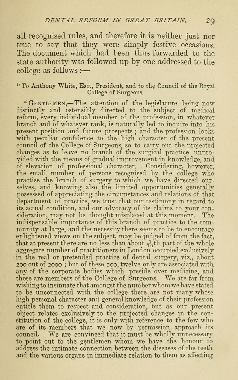 all recognised rules, and therefore it is neither just nor true to say that they were simply festive occasions. The document which had been thus forwarded to the state authority was followed up by one addressed to the college as follows :— *'To Anthony White, Esq., President, and to the Council of theEoyal College of Surgeons. *' Gentlemen,—The attention of the legislature being now distinctly and ostensibly directed to the subject of medical reform, every individual member of the profession, in whatever branch and of whatever rank, is naturally led to inquire into his present position, and future prospects; and the profession looks with peculiar confidence to the high character of the present council of the College of Surgeons, so to carry out the projected changes as to leave no branch of the surgical practice unpro- vided with the means of gradual improvement in knowledge, and of elevation of professional character. Considering, however, the small number of persons recognised by the college who practise the branch of surgery to which we have directed our- selves, and knowing also the limited opportunities generally possessed of appreciating the circumstances and relations of that department of practice, we trust that our testimony in regard to its actual condition, and our advocacy of its claims to your con- sideration, may not be thought misplaced at this moment. The indispensable importance of this branch of practice to the com- munity at large, and the necessity there seems to be to encourage enlightened views on the subject, may be judged of from the fact, that at present there are no less than about j\jtli part of the whole aggregate number of practitioners in London occupied exclusively in the real or pretended practice of dental surgery, viz., about 2CX) out of 2000 ; but of these 200, twelve only are associated with any of the corporate bodies which preside over medicine, and those are members of the College of Surgeons. We are far from wishing to insinuate that amongst the number whom we have stated to be unconnected with the college there are not many whose high personal character and general knowledge of their profession entitle them to respect and consideration, but as our present object relates exclusively to the projected changes in the con- stitution of the college, it is only with reference to the few who are of its members that we now by permission approach its council. We are convinced that it must be wholly unnecessary to point out to the gentlemen whom we have the honour to address the intimate connection between the diseases of the teeth and the various organs in immediate relation to them as affecting