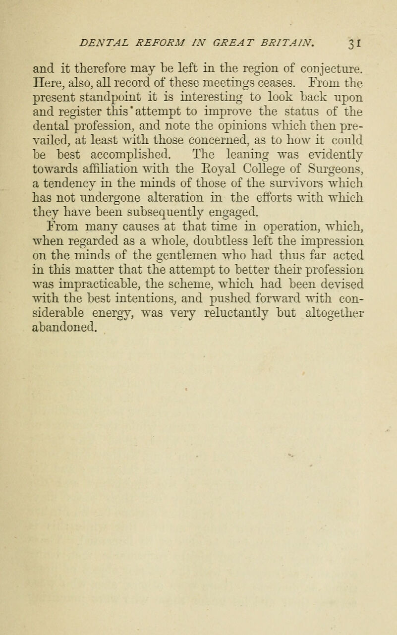 and it therefore may be left in the region of conjecture. Here, also, all record of these meetings ceases. From the present standpoint it is interesting to look back upon and register this' attempt to improve the status of the dental profession, and note the opinions Trhich then pre- vailed, at least ^dth those concerned, as to how it could be best accomplished. The leaning was e^ddently towards affiliation mth the Eoyal College of Surgeons, a tendency in the minds of those of the sur^i.vors which has not undergone alteration in the efforts '^i.th which they have been subsequently engaged. From many causes at that time in oj)eration, which, when regarded as a whole, doubtless left the impression on the minds of the gentlemen who had thus far acted in this matter that the attempt to better their profession was impracticable, the scheme, which had been de^'ised with the best intentions, and pushed forward with con- siderable energ}^, was very reluctantly but altogether abandoned.