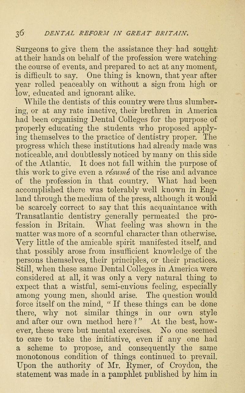 Surgeons to give tliem tlie assistance tliey liad sought at their hands on behalf of the profession were watching the course of events, and prepared to act at any moment, is difficult to say. One thing is known, that year after year rolled peaceably on without a sign from high or low, educated and ignorant alike. While the dentists of this country were thus slumber- ing, or at any rate inactive, their brethren in America had been organising Dental Colleges for the purpose of properly educating the students who proposed apply- ing themselves to the practice of dentistry proper. The progress which these institutions had akeady made was noticeable, and doubtlessly noticed by many on this side of the Atlantic. It does not fall within the purpose of this work to give even a resume of the rise and advance of the profession in that country. What had been accomplished there was tolerably well known in Eng- land through the medium of the press, although it would be scarcely correct to say that this acquaintance with Transatlantic dentistry generally permeated the pro- fession in Britain. What feeling was shown in the matter was more of a scornful character than otherwise. Very little of the amicable spirit manifested itself, and that possibly arose from insufficient knowledge of the persons themselves, their principles, or their practices. Still, when these same Dental Colleges in America were considered at all, it was only a very natural thing to expect that a wistful, semi-envious feeling, especially among young men, should arise. The question would force itself on the mind,  If these things can be done there, why not similar things in our own style and after our own method here ? At the best, how- ever, these were but mental exercises. No one seemed to care to take the initiative, even if any one had a scheme to propose, and consequently the same monotonous condition of things continued to prevail. Upon the authority of Mr. Eymer, of Croydon, the statement was made in a pamphlet published by him in