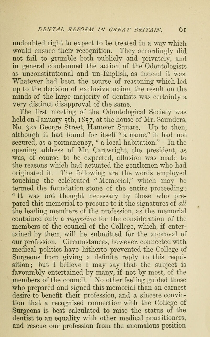 andoTibted right to expect to be treated in a way wliicli would ensure their recognition. They accordingly did not fail to grumble both publicly and privately, and in general condemned the action of the Odontologists as unconstitutional and un-English, as indeed it was. Whatever had been the course of reasoning;* wliich led up to the decision of exclusive action, the result on the minds of the large majority of dentists was certainly a very distinct disapproval of the same. The first meeting of the Odontological Society was held on January 5th, 1857, at the house of Mr. vSaunders, No. 32A George Street, Hanover Square. Up to then, although it had found for itself  a name, it had not secured, as a permanency,  a local habitation. In the opening address of Mr. Cartwright, the president, as was, of course, to be expected, allusion was made to the reasons which had actuated the gentlemen who had originated it. The following are the words employed touching the celebrated Memorial, which may be termed the foundation-stone of the enthe proceeding: It was not thought necessary by those who pre- pared this memorial to procure to it the signatures of all the leading members of the profession, as the memorial contained only a suggestion for the consideration of the members of the council of the Collesre, which, if enter- tained by them, will be submitted for the approval of our profession. Circumstances, however, connected with medical politics have hitherto prevented the College of Surgeons from giving a definite reply to this requi- sition; but I believe I may say that the subject is favourably entertained by many, if not by most, of the members of the council. No other feeling guided those who prepared and signed this memorial than an earnest desire to benefit their profession, and a sincere convic- tion that a recognised connection with the College of Surgeons is best calculated to raise the status of the dentist to an equality with other medical practitioners, and rescue our profession from the anomalous position