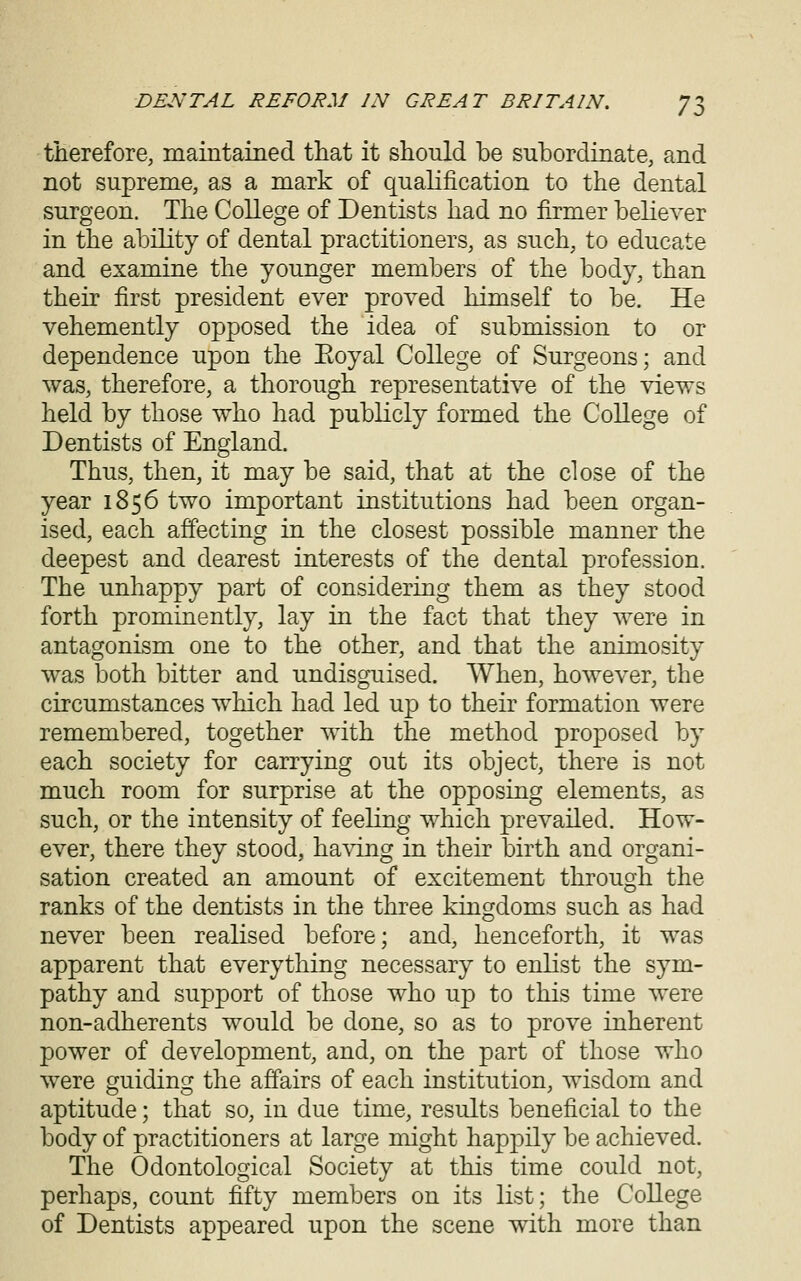 therefore, maintained that it should be subordinate, and not supreme, as a mark of qualification to the dental surgeon. The College of Dentists had no firmer believer in the ability of dental practitioners, as such, to educate and examine the younger members of the body, than their first president ever proved himself to be. He vehemently opposed the idea of submission to or dependence upon the Eoyal College of Surgeons; and was, therefore, a thorough representative of the views held by those who had publicly formed the College of Dentists of England. Thus, then, it may be said, that at the close of the year 1856 two important institutions had been organ- ised, each affecting in the closest possible manner the deepest and dearest interests of the dental profession. The unhappy part of considering them as they stood forth prominently, lay in the fact that they were in antagonism one to the other, and that the animosity was both bitter and undisguised. When, however, the circumstances which had led up to their formation were remembered, together with the method proposed by each society for carrying out its object, there is not much room for surprise at the opposing elements, as such, or the intensity of feeling which prevailed. How- ever, there they stood, ha^dng in their birth and organi- sation created an amount of excitement through the ranks of the dentists in the three kingdoms such as had never been realised before; and, henceforth, it was apparent that everything necessary to enlist the sym- pathy and support of those who up to this time were non-adherents would be done, so as to prove inherent power of development, and, on the part of those who were guiding the affairs of each institution, wisdom and aptitude; that so, in due time, results beneficial to the body of practitioners at large might happily be achieved. The Odontological Society at this time could not, perhaps, count fifty members on its list; the College of Dentists appeared upon the scene with more than