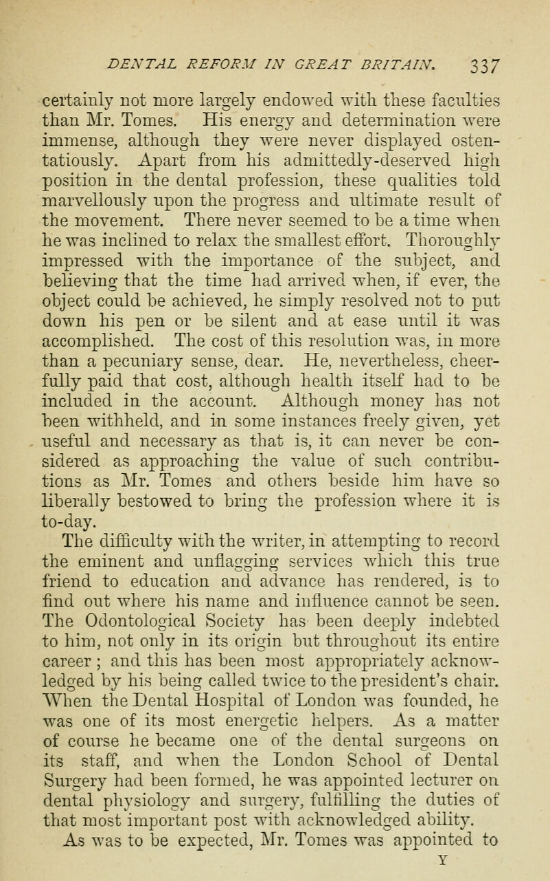 certainly not more largely endowed with these faculties than Mr. Tomes. His energy and determination were immense, although they were never displayed osten- tatiously. Apart from his admittedly-deserved high position in the dental profession, these qualities told marvellously upon the progress and ultimate result of the movement. There never seemed to be a time when he was inclined to relax the smallest effort. Thoroughly impressed with the importance of the subject, and believing that the time had arrived when, if ever, the object could be achieved, he simply resolved not to put down his pen or be silent and at ease until it was accomplished. The cost of this resolution was, in more than a pecuniary sense, dear. He, nevertheless, cheer- fully paid that cost, although health itself had to be included in the account. Although money has not been withheld, and in some instances freely given, yet useful and necessary as that is, it can never be con- sidered as approaching the value of such contribu- tions as Mr. Tomes and others beside him have so liberally bestowed to bring the profession where it is to-day. The difficulty with the writer, in attempting to record the eminent and unflagging services which this true friend to education and advance has rendered, is to find out where his name and influence cannot be seen. The Odontological Society has been deeply indebted to him, not only in its origin but throughout its entire career ; and this has been most appropriately acknow- ledged by his being called twice to the president's chair. When the Dental Hospital of London was founded, lie was one of its most energetic helpers. As a matter of course he became one of the dental surgeons on its staff, and when the London School of Dental Surgery had been formed, he was appointed lecturer on dental physiology and surgery, fultilling the duties of that most important post with acknowledged ability. As was to be expected, Mr. Tomes was appointed to Y