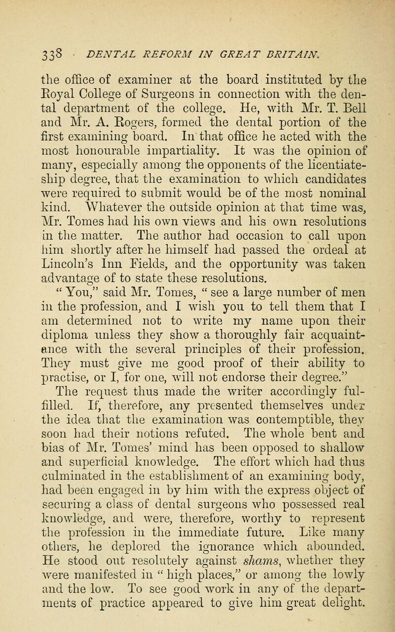 the office of examiner at tlie board instituted by the Eoyal College of Surgeons in connection with the den- tal department of the college. He, with Mr. T. Bell and Mr. A. Rogers, formed the dental portion of the first examining board. In that office he acted with the most honourable impartiality. It was the opinion of many, especially among the opponents of the licentiate- ship degree, that the examination to which candidates were required to submit would be of the most nominal kind. Whatever the outside opinion at that time was, Mr. Tomes had his own views and his own resolutions in the matter. The author had occasion to call upon him shortly after he himself had passed the ordeal at Lincoln's Inn Fields, and the opportunity was taken advantage of to state these resolutions.  You, said Mr. Tomes,  see a large number of men in the profession, and I wish you to tell them that I am determined not to write my name upon their diploma unless they show a thoroughly fair acquaint- ance with the several principles of their profession. They must give me good proof of their ability to practise, or I, for one, will not endorse their degree. The request thus made the writer accordingly ful- filled. If, therefore, any presented themselves under the idea that the examination was contemptible, they soon had their notions refuted. The whole bent and bias of Mr. Tomes' mind has been opposed to shallow and superficial knowledge. The effort which had thus culminated in the establishment of an examining body, had been engaged in by him with the express object of securing a class of dental surgeons who possessed real knowledge, and were, therefore, worthy to represent the profession in the immediate future. Like many others, he deplored the ignorance which abounded. He stood out resolutely against shams, whether they were manifested in  high places, or among the lowly and the low. To see good work in any of the depart- ments of practice appeared to give him great delight.