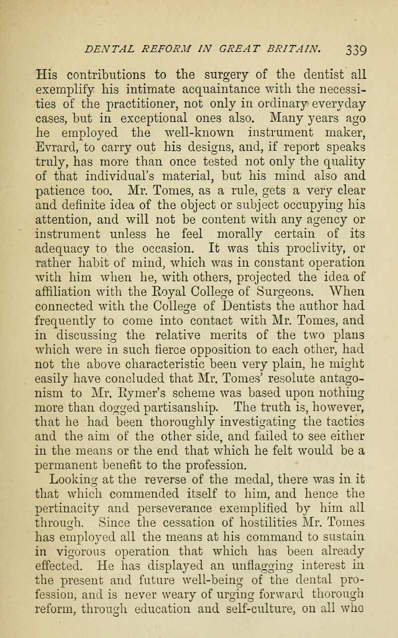 His contribntions to the surgery of the dentist all exemplify his intimate acquaintance with the necessi- ties of the practitioner, not only in ordinary everyday cases, but in exceptional ones also. Many years ago he employed the well-known instrument maker, Evrard, to carry out his designs, and, if report speaks truly, has more than once tested not only the quality of that individual's material, but his mind also and patience too. Mr. Tomes, as a rule, gets a very clear and definite idea of the object or subject occupying his attention, and will not be content with any agency or instrument unless he feel morally certain of its adequacy to the occasion. It was this proclivity, or rather habit of mind, which was in constant operation with him when he, with others, projected the idea of affiliation with the Eoyal College of Surgeons. When connected with the CoUei^e of Dentists the author had frequently to come into contact with Mr. Tomes, and in discussing the relative merits of the two plans which were in such fierce opposition to each other, had not the above characteristic been very plain, he might easily have concluded that Mr. Tomes' resolute antago- nism to Mr. Eymer's scheme was based upon nothing more than dogged partisanship. The truth is, however, that he had been thoroughly investigating the tactics and the aim of the other side, and failed to see either in the means or the end that which he felt would be a permanent benefit to the profession. Looking at the reverse of the medal, there was in it that which commended itself to him, and hence the pertinacity and perseverance exemplified by him all throuQ-h. Since the cessation of hostilities Mr. Tomes has employed all the means at his command to sustain in vigorous operation that which has been already effected. He has displayed an unflagging interest in the present and future well-being of the dental pro- fession, and is never weary of urging forward thorough reform, through education and self-culture, on all who