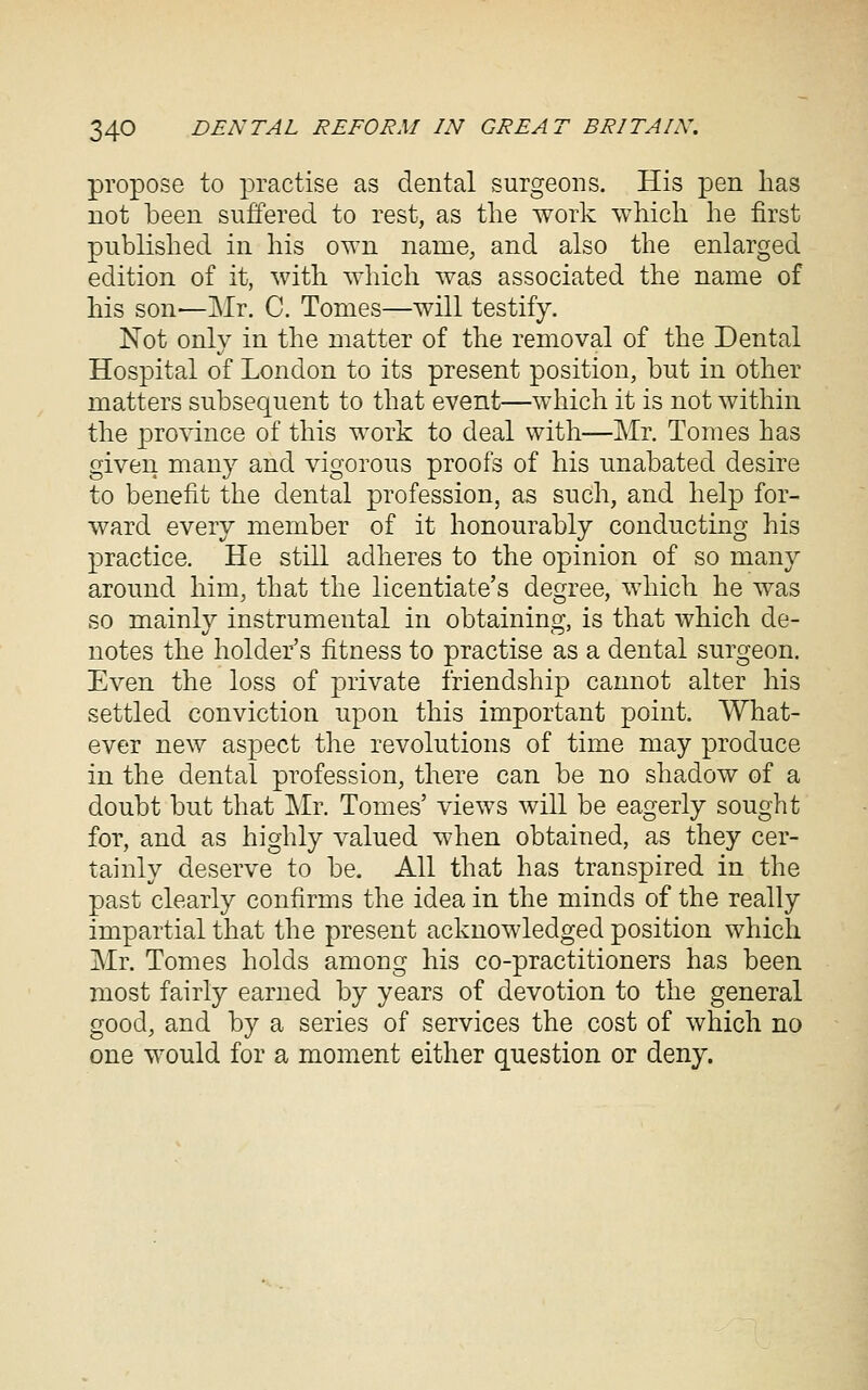 propose to practise as dental surgeons. His pen lias not been suffered to rest, as tlie work whicli lie first published in his own name, and also the enlarged edition of it, with which was associated the name of his son—Mr. C. Tomes—will testify. Not only in the matter of the removal of the Dental Hospital of London to its present position, but in other matters subsequent to that event—which it is not within the province of this work to deal with—Mr. Tomes has given many and vigorous proofs of his unabated desire to benefit the dental profession, as such, and help for- ward every member of it honourably conducting his practice. He still adheres to the opinion of so many around him, that the licentiate's degree, which he was so mainly instrumental in obtaining, is that which de- notes the holder's fitness to practise as a dental surgeon. Even the loss of private friendship cannot alter his settled conviction upon this important point. What- ever new aspect the revolutions of time may produce in the dental profession, there can be no shadow of a doubt but that ]\Ir, Tomes' views will be eagerly sought for, and as highly valued when obtained, as they cer- tainly deserve to be. All that has transpired in the past clearly confirms the idea in the minds of the really impartial that the present acknowledged position which Mr. Tomes holds among his co-practitioners has been most fairly earned by years of devotion to the general good, and by a series of services the cost of which no one would for a moment either question or deny.