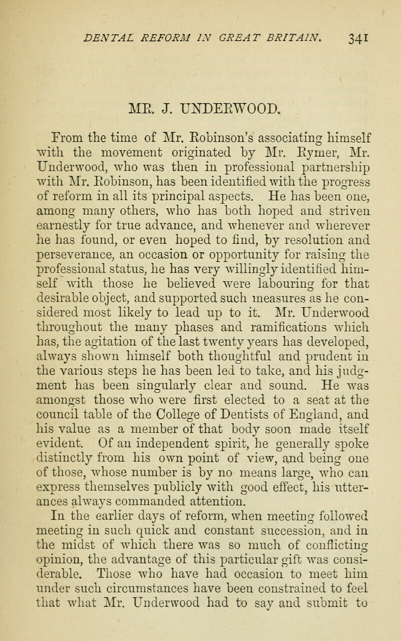 ME. J. U:^DEEWOOD. From the time of Mr. Eobinson's associating himself with the movement originated by Mr. Eymer, Mr. Underwood, who was then in professional partnership with Mr. Eobinson, has been identified with the progress of reform in all its principal aspects. He has been one, among many others, who has both hoped and striven earnestly for true advance, and whenever and wherever he has found, or even hoped to find, by resolution and perseverance, an occasion or opportunity for raising the professional status, he has very willingly identified him- self with those he believed were labouring^ for that desirable object, and supported such measures as he con- sidered most likely to lead up to it. Mr. Underwood throughout the many phases and ramifications which has, the agitation of the last twenty years has developed, always shown himself both thoughtful and prudent in the various steps he has been led to take, and his judg- ment has been singularly clear and sound. He was amongst those who were first elected to a seat at the council table of the College of Dentists of Enoiand, and his value as a member of that body soon made itself evident. Of an independent spirit, he generally spoke distinctly from his own point of view, and being one of those, whose number is by no means large, who can express themselves publicly with good effect, his utter- ances always commanded attention. In the earlier days of reform, when meeting followed meeting in such quick and constant succession, and in the midst of which there was so much of conflicting opinion, the advantage of this particular gift was consi- derable. Those who have had occasion to meet him under such circumstances have been constrained to feel that what Mr. Underwood had to say and submit to