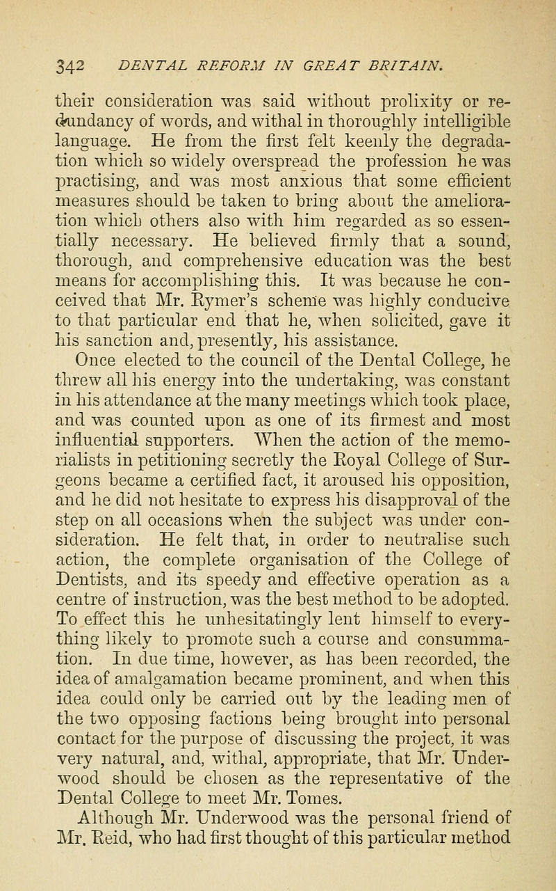 tlieir consideration was said without prolixity or re- dundancy of words, and withal in thorouojhly intelligible language. He from the first felt keenly the degrada- tion which so widely overspread the profession he was practising, and was most anxious that some efficient measures should be taken to brincr about the ameliora- o tion which others also with him regarded as so essen- tially necessary. He believed firmly that a sound, thorough, and comprehensive education was the best means for accomplishing this. It was because he con- ceived that Mr. Eymer's scheme was highly conducive to that particular end that he, when solicited, gave it his sanction and, presently, his assistance. Once elected to the council of the Dental Colleoje, he threw all his energy into the undertaking, was constant in his attendance at the many meetings which took place, and was counted upon as one of its firmest and most influential supporters. When the action of the memo- rialists in petitioning secretly the Eoyal College of Sur- geons became a certified fact, it aroused his opposition, and he did not hesitate to express his disapproval of the step on all occasions when the subject was under con- sideration. He felt that, in order to neutralise such action, the complete organisation of the College of Dentists, and its speedy and effective operation as a centre of instruction, was the best method to be adopted. To effect this he unhesitatingly lent himself to every- thing likely to promote such a course and consumma- tion. In due time, however, as has been recorded, the idea of amalgamation became prominent, and wlien this idea could only be carried out by the leading men of the two opposing factions being brought into personal contact for the purpose of discussing the project, it was very natural, and, withal, appropriate, that Mr. Under- wood should be chosen as the representative of the Dental College to meet Mr. Tomes. Although Mr. Underwood was the personal friend of Mr. Keid, who had first thought of this particular method
