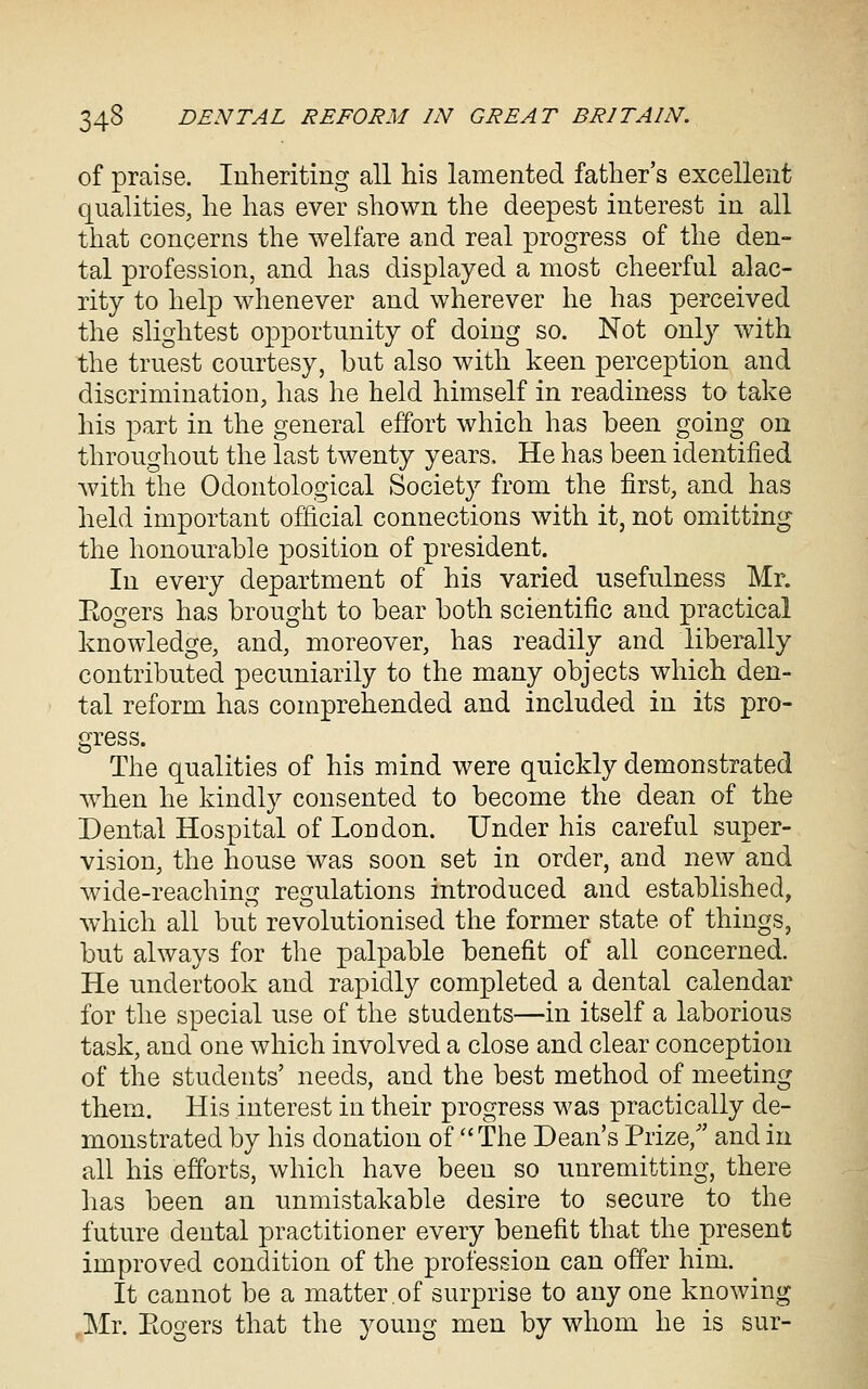 of praise. Inheriting all his lamented father's excellent qualities, he has ever shown the deepest interest in all that concerns the welfare and real progress of the den- tal profession, and has displayed a most cheerful alac- rity to help whenever and wherever he has perceived the slightest opportunity of doing so. Not only with the truest courtesy, but also with keen perception and discrimination, has he held himself in readiness to take his x^art in the general effort which has been going on throughout the last twenty years. He has been identified with the Odontological Society from the first, and has held important official connections with it, not omitting the honourable position of president. In every department of his varied usefulness Mr. Eogers has brought to bear both scientific and practical knowledge, and, moreover, has readily and liberally contributed pecuniarily to the many objects which den- tal reform has comprehended and included in its pro- gress. The qualities of his mind were quickly demonstrated w^hen he kindly consented to become the dean of the Dental Hospital of London. Under his careful super- vision, the house was soon set in order, and new and wide-reaching regulations introduced and established, which all but revolutionised the former state of things, but always for the palpable benefit of all concerned. He undertook and rapidly completed a dental calendar for the special use of the students—in itself a laborious task, and one which involved a close and clear conception of the students' needs, and the best method of meeting them. His interest in their progress was practically de- monstrated by his donation of The Dean's Prize, and in all his efforts, which have been so unremitting, there has been an unmistakable desire to secure to the future dental practitioner every benefit that the present improved condition of the profession can offer him. It cannot be a matter.of surprise to any one knowing ,Mr. Eogers that the young men by whom he is sur-