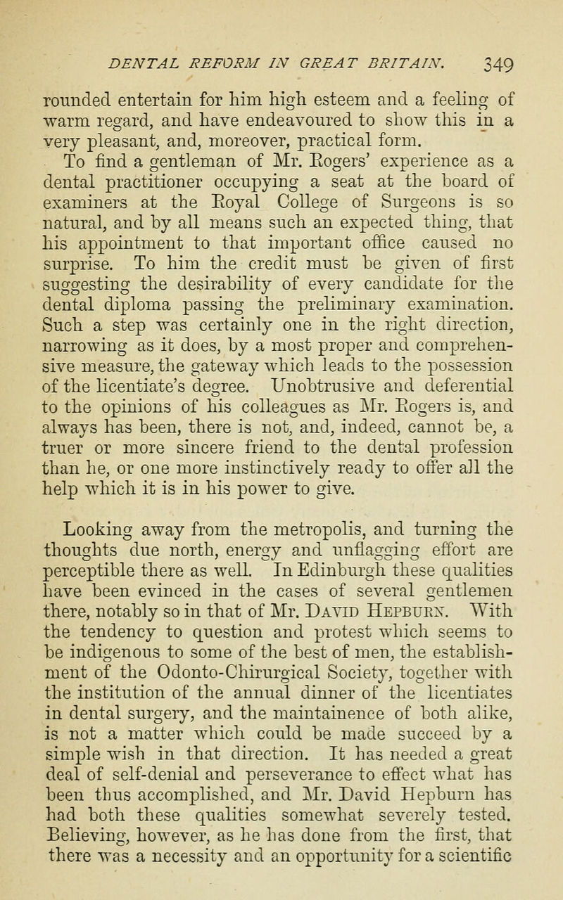 roimded entertain for him high esteem and a feeling of warm resrard, and have endeavoured to show this in a very pleasant, and, moreover, practical form. To find a gentleman of Mr. Eogers' experience as a dental practitioner occupying a seat at the board of examiners at the Eoyal College of Surgeons is so natural, and by all means such an expected thing, that his appointment to that important office caused no surprise. To him the credit must be given of first suggesting the desirability of every candidate for the dental diploma passing the preliminary examination. Such a step was certainly one in the right direction, narrowing as it does, by a most proper and comprehen- sive measure, the gateway which leads to the possession of the licentiate's deoree. Unobtrusive and deferential to the opinions of his colleagues as IMr. Eogers is, and always has been, there is not, and, indeed, cannot be, a truer or more sincere friend to the dental profession than he, or one more instinctively ready to ofier all the help which it is in his power to give. Looking away from the metropolis, and turning the thoughts due north, energy and unflagging effort are perceptible there as well. In Edinburgh these qualities have been evinced in the cases of several gentlemen there, notably so in that of Mr. David Hepburx. With the tendency to question and protest which seems to be indigenous to some of the best of men, the establish- ment of the Odonto-Chirurgical Society, together with the institution of the annual dinner of the licentiates in dental surgery, and the maintainence of both alike, is not a matter which could be made succeed by a simple wish in that direction. It has needed a great deal of self-denial and perseverance to effect what has been thus accomplished, and Mr. David Hepburn has had both these qualities somewhat severely tested. Believing, however, as he has done from the first, that there was a necessity and an opportunity for a scientific