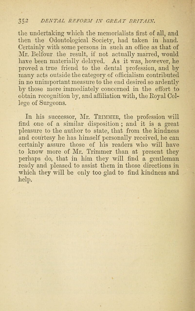 the undertaking whicli the memorialists first of all, and then the Odontological Society, had taken in hand. Certainly with some persons in such an office as that of Mr. Belfour the result, if not actually marred, would have been materially delayed. As it was, however, he proved a true friend to the dental profession, and by many acts outside the category of officialism contributed in no unimportant measure to the end desired so ardently by those more immediately concerned in the effort to obtain recognition by, and affiliation with, the Eoyal Col- lefre of Surqeons. In his successor, Mr. Tpjmmek, the profession will find one of a similar disposition ; and it is a great pleasure to the author to state, that from the kindness and courtesy he has himself personally received, he can certainly assure those of his readers who will have to know more of Mr. Trimmer than at present they perhaps do, that in him they will find a gentleman ready and pleased to assist them in those directions in which they will be only too glad to find kindness and help.