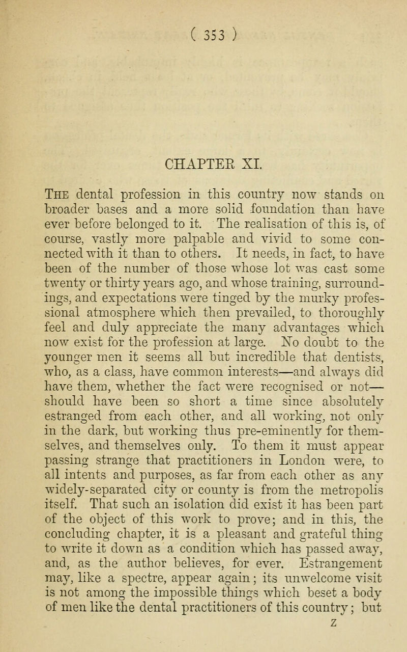CHAPTEE XI The dental profession in this country now stands on broader bases and a more solid fonndation tlian have ever before belonged to it. The realisation of this is, of coTirse, vastly more palpable and vivid to some con- nected with it than to others. It needs, in fact, to have been of the number of those whose lot was cast some twenty or thirty years ago, and whose training, surround- ings, and expectations were tinged by the murky profes- sional atmosphere which then prevailed, to thoroughly feel and duly appreciate the many advantages which now exist for the profession at large. No doubt to the younger men it seems all but incredible that dentists, who, as a class, have common interests—and always did have them, whether the fact were recognised or not— should have been so short a time since absolutely estranged from each other, and all working, not only in the dark, but working thus pre-eminently for them- selves, and themselves only. To them it must appear passing strange that practitioners in London were, to all intents and purposes, as far from each other as any widely-separated city or county is from the metropolis itself. That such an isolation did exist it has been part of the object of this work to prove; and in this, the concluding chapter, it is a pleasant and grateful thing to write it down as a condition which has passed away, and, as the author believes, for ever. Estrangement may, like a spectre, appear again; its unwelcome visit is not among the impossible things which beset a body of men like the dental practitioners of this country; but z