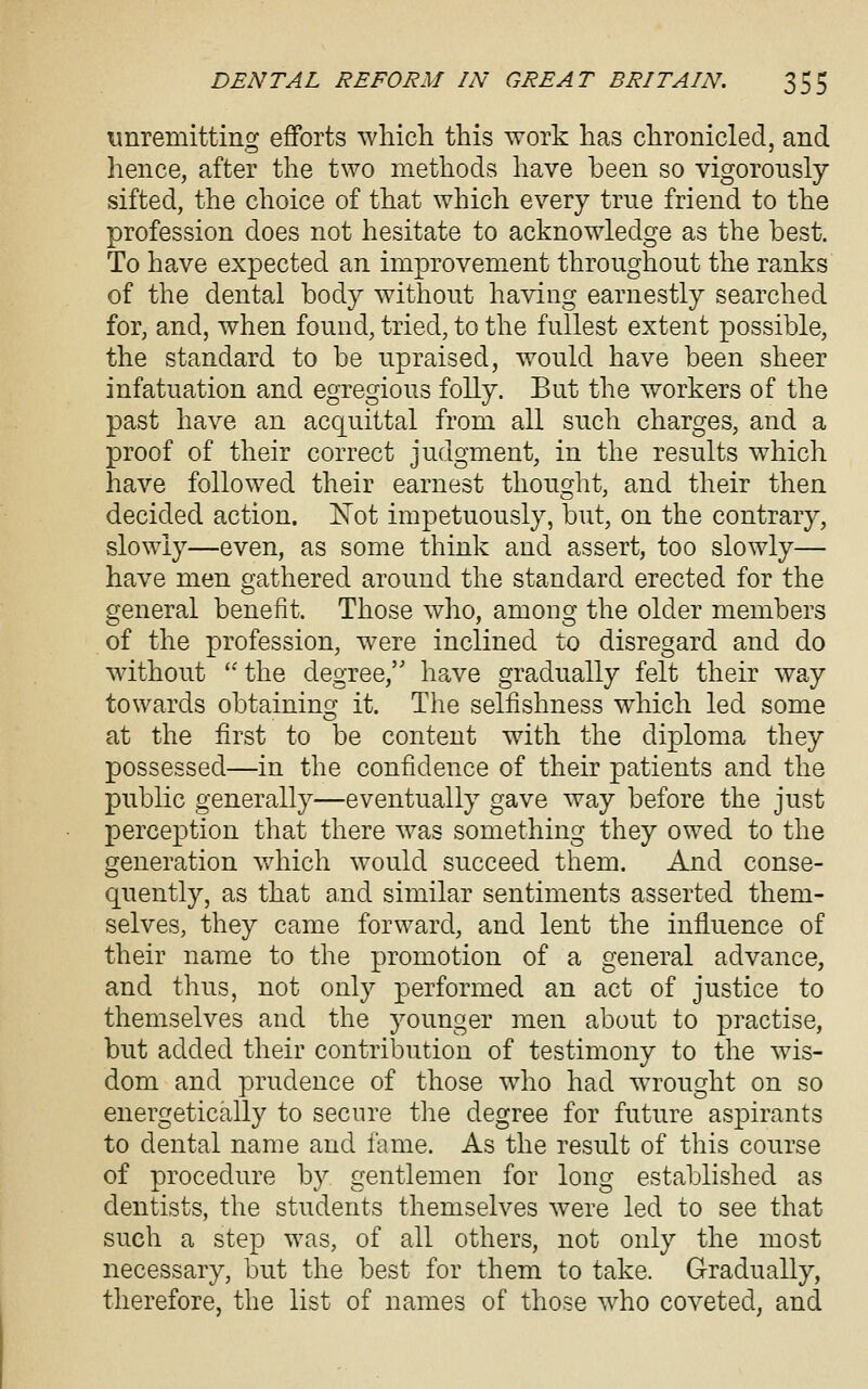 unremitting efforts which this work has chronicled, and hence, after the two methods have been so vigorously sifted, the choice of that which every true friend to the profession does not hesitate to acknowledge as the best. To have expected an improvement throughout the ranks of the dental body without having earnestly searched for, and, when found, tried, to the fullest extent possible, the standard to be upraised, would have been sheer infatuation and egregious folly. But the workers of the past have an acquittal from all such charges, and a proof of their correct judgment, in the results which have followed their earnest thought, and their then decided action. ISTot impetuously, but, on the contrary, slowly—even, as some think and assert, too slowly— have men gathered around the standard erected for the general benefit. Those who, among the older members of the profession, were inclined to disregard and do without  the degree, have gradually felt their way towards obtainino; it. The selfishness which led some at the first to be content with the diploma they possessed—in the confidence of their patients and the public generally—eventually gave way before the just perception that there was something they owed to the generation which would succeed them. And conse- quently, as that and similar sentiments asserted them- selves, they came forward, and lent the influence of their name to the promotion of a general advance, and thus, not onl}^ performed an act of justice to themselves and the younger men about to practise, but added their contribution of testimony to the wis- dom and prudence of those who had wrought on so energetically to secure the degree for future aspirants to dental name and fame. As the result of this course of procedure by gentlemen for long established as dentists, the students themselves were led to see that such a step was, of all others, not only the most necessary, but the best for them to take. Gradually, therefore, the list of names of those who coveted, and