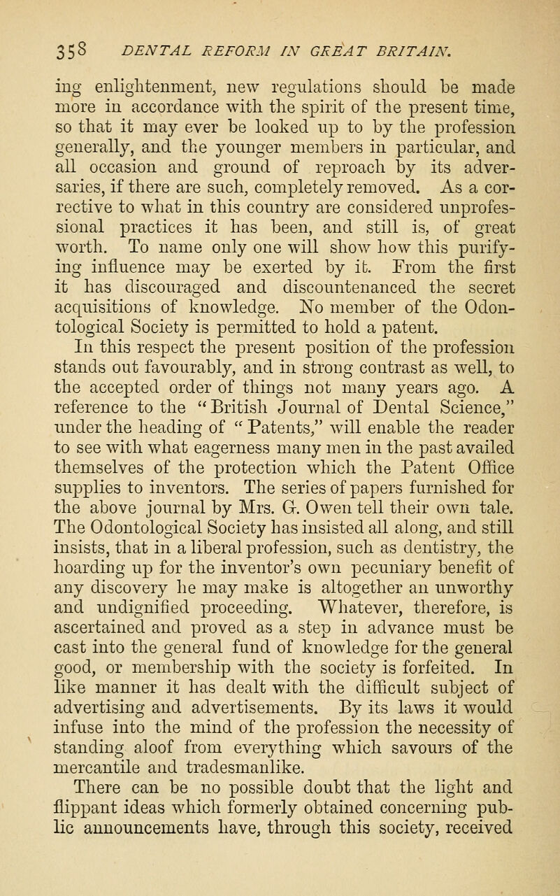 ing enliglitenment, new regulations should be made more in accordance with the spirit of the present time, so that it may ever be looked up to by the profession generally, and the younger members in particular, and all occasion and ground of reproach by its adver- saries, if there are such, completely removed. As a cor- rective to what in this country are considered unprofes- sional practices it has been, and still is, of great worth. To name only one will show how this purify- ing influence may be exerted by it. From the first it has discouraged and discountenanced the secret acquisitions of knowledge. JSTo member of the Odon- tological Society is permitted to hold a patent. In this respect the present position of the profession stands out favourably, and in strong contrast as well, to the accepted order of things not many years ago. A reference to the '' British Journal of Dental Science, under the heading of  Patents, will enable the reader to see with what eagerness many men in the past availed themselves of the protection which the Patent Office supplies to inventors. The series of papers furnished for the above journal by Mrs. G. Owen tell their own tale. The Odontological Society has insisted all along, and still insists, that in a liberal profession, such as dentistry, the hoarding up for the inventor's own pecuniary benefit of any discovery he may make is altogether an unworthy and undignified proceeding. Whatever, therefore, is ascertained and proved as a step in advance must be cast into the general fund of knowledge for the general good, or membership with the society is forfeited. In like manner it has dealt with the difficult subject of advertising and advertisements. By its laws it would infuse into the mind of the profession the necessity of standing aloof from everything which savours of the mercantile and tradesmanlike. There can be no possible doubt that the light and flippant ideas which formerly obtained concerning pub- lic announcements have, through this society, received