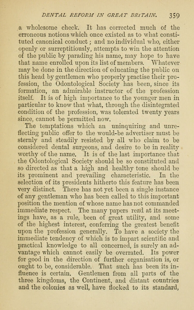 a wholesome check. It has corrected much of the erroneous notions which once existed as to what consti- tuted canonical conduct; and no individual who, either openly or surreptitiously, attempts to win the attention of the public by parading his name, may hope to have that name enrolled upon its list of members. Whatever may be done in the direction of educating the public on this head by gentlemen who properly practise their pro- fession, the Odontological Society has been, since its formation, an admirable instructor of the profession itself. It is of high importance to the younger men in particular to know that what, through the disintegrated condition of the profession, was tolerated twenty years since, cannot be permitted now. The temptations which an uninquiring and unre- flecting j)ublic offer to the would-be advertiser must be sternly and steadily resisted by all who claim to be considered dental surcjeons, and desire to be in realitv worthy of the name. It is of the last importance that the Odontological Society should be so constituted and so directed as that a high and healthy tone should be its prominent and prevailing characteristic. In the selection of its presidents hitherto this feature has been very distinct. There has not yet been a single instance of any gentleman who has been called to this important position the mention of whose name has not commanded immediate respect. The many papers read at its meet- ings have, as a rule, been of great utility, and some of the highest interest, conferring the greatest benefit upon the profession generally. To have a society the immediate tendency of which is to impart scientific and practical knowledge to all concerned, is surely an ad- vantage which cannot easily be overrated. Its power for good in the direction of further organisation is, or ought to be, considerable. That such has been its in- fluence is certain. Gentlemen from all parts of the three kingdoms, the Continent, and distant countries and the colonies as well, have flocked to its standard,