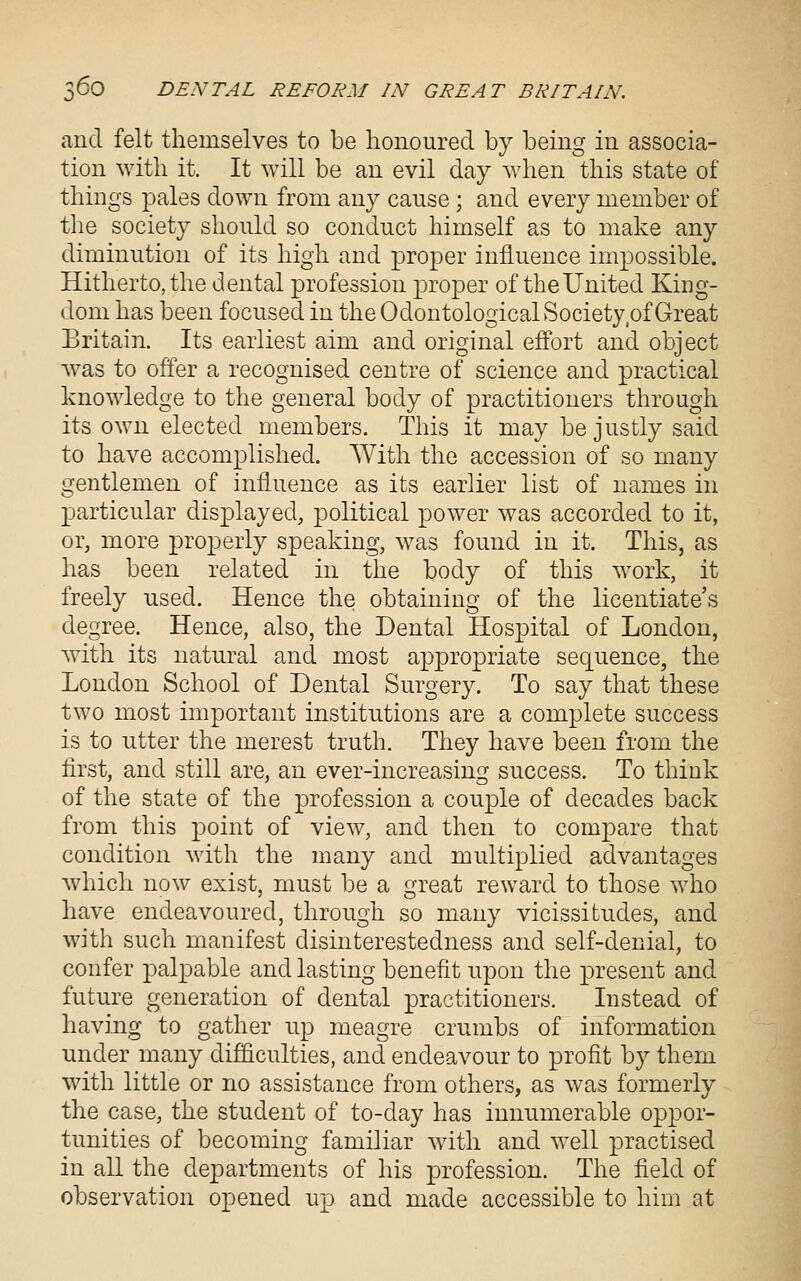 and felt themselves to be honoured by being in associa- tion with it. It will be an evil day when this state of things pales down from any cause ; and every member of the society should so conduct himself as to make any diminution of its high and proper influence impossible. Hitherto, the dental profession proper of tbeUnited King- dom has been focused in theOdontologicalSociety of Great Britain. Its earliest aim and original effort and object was to offer a recognised centre of science and practical knowledge to the general body of practitioners through its own elected members. This it may be justly said to have accomplished. With the accession of so many gentlemen of influence as its earlier list of names in particular displayed, political power was accorded to it, or, more properly speaking, was found in it. This, as has been related in the body of this work, it freely used. Hence the obtaining of the licentiate's degree. Hence, also, the Dental Hospital of London, with its natural and most appropriate sequence, the London School of Dental Surgery. To say that these two most important institutions are a complete success is to utter the merest truth. They have been from the first, and still are, an ever-increasing success. To think of the state of the profession a couple of decades back from this point of view, and then to compare that condition with the many and multiplied advantages which now exist, must be a i^reat reward to those who nave endeavoured, through so many vicissitudes, and with such manifest disinterestedness and self-denial, to confer palpable and lasting benefit upon the present and future generation of dental practitioners. Instead of having to gather up meagre crumbs of information under many difficulties, and endeavour to profit by them with little or no assistance from others, as was formerly the case, the student of to-day has innumerable oppor- tunities of becoming familiar with and well practised in all the departments of his profession. The field of observation opened up and made accessible to him at