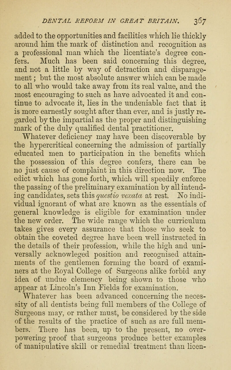 added to the opportunities and facilities which lie thickly around him the mark of distinction and recomition as o a professional man which the licentiate's degree con- fers. Much has been said concerning this degree, and not a little by way of detraction and disparage- ment ; but the most absolute answer which can be made to all who would take away from its real value, and the most encouraoinc? to such as have advocated it and con- tinue to advocate it, lies in the undeniable fact that it is more earnestly sought after than ever, and is justly re- garded by the impartial as the proper and distinguishing mark of the duly qualified dental practitioner. Whatever deficiency may have been discoverable by the hypercritical concerning the admission of partially educated men to participation in the benefits which the possession of this degree confers, there can be no just cause of complaint in this direction now. The edict which has gone forth, which will speedily enforce the passing of the preliminary examination by all intend- ing candidates, sets this q_uestio vexata at rest. jSTo indi- vidual ignorant of what are known as the essentials of general knowledge is eligible for examination under the new order. The wide range which the curriculum takes gives every assurance that those who seek to obtain the coveted de^ee have been well instructed in o the details of their profession, while the high and uni- versally acknowleged position and recognised attain- ments of the o'entlemen formino; the board of exami- O CD ners at the Royal College of Surgeons alike forbid any idea of undue clemency being shown to those who appear at Lincoln's Inn Fields for examination. Whatever has been advanced concerning the neces- sity of all dentists being full members of the College of Surgeons may, or rather must, be considered by the side of the results of the practice of such as are full mem- bers. There has been, up to the present, no over- powering proof that surgeons produce better examples of manipulative skill or remedial treatment than licen-