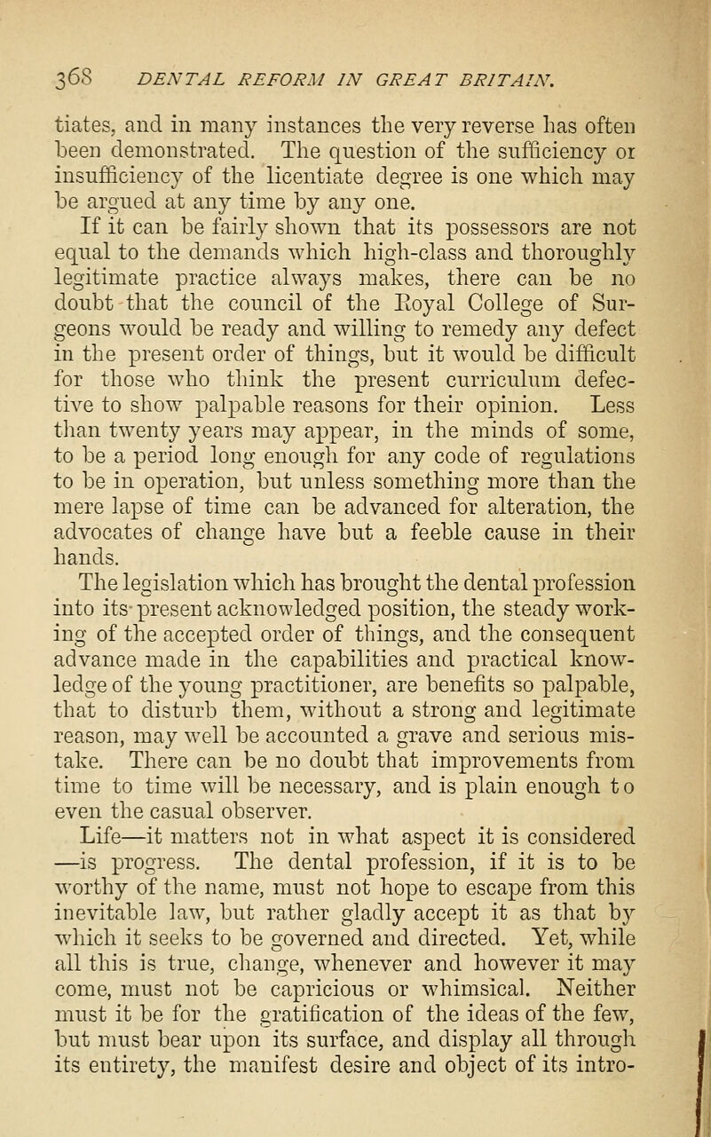 tiates, and in many instances the very reverse has often been demonstrated. The question of the sufficiency or insufficiency of the licentiate degree is one which may be argued at any time by any one. If it can be fairly shown that its possessors are not equal to the demands which high-class and thoroughly legitimate practice always makes, there can be no doubt that the council of the Eoyal College of Sur- geons would be ready and willing to remedy any defect in the present order of things, but it would be difficult for those who think the present curriculum defec- tive to show palpable reasons for their opinion. Less than twenty years may appear, in the minds of some, to be a period long enough for any code of regulations to be in operation, but unless something more than the mere lapse of time can be advanced for alteration, the advocates of chans^e have but a feeble cause in their hands. The legislation which has brought the dental profession into its-present acknowledged position, the steady work- ing of the accepted order of things, and the consequent advance made in the capabilities and practical know- ledge of the young practitioner, are benefits so palpable, that to disturb them, without a strong and legitimate reason, may well be accounted a grave and serious mis- take. There can be no doubt that improvements from time to time will be necessary, and is plain enough t o even the casual observer. Life—it matters not in what aspect it is considered —is progress. The dental profession, if it is to be worthy of the name, must not hope to escape from this inevitable law, but rather gladly accept it as that by which it seeks to be £^overned and directed. Yet, while all this is true, cliange, whenever and however it may come, must not be capricious or whimsical. Neither must it be for the gratification of the ideas of the few, but nmst bear upon its surface, and display all through its entirety, the manifest desire and object of its intro-