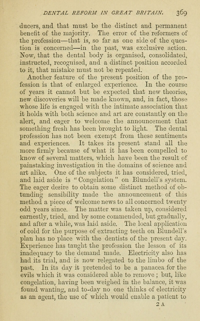 ducers, and that must be the distinct and permanent benefit of the majority. The error of the reformers of the profession—that is, so far as one side of the ques- tion is concerned—in the past, was exclusive action. Now, that the dental body is organised, consolidated, instructed, recognised, and a distinct position accorded to it, that mistake must not be repeated. Another feature of the present position of the pro- fession is that of enlarged experience. In the course of years it cannot but be expected that new theories, new discoveries will be made known, and, in fact, those whose life is ensfacred with the intimate association that it holds with both science and art are constantly on the alert, and eaq-er to welcome the announcement that somethincj fresh has been brouc^ht to lio'ht. The dental profession has not been exempt from these sentiments and experiences. It takes its present stand all the more firmly because of what it has been compelled to know of several matters, which have been the result of painstaking investigation in the domains of science and art alike. One of the subjects it has considered, tried, and laid aside is  Congelation  on Blundell's system. The eao'er desire to obtain some distinct method of ob- tundiug sensibility made the announcement of this method a piece of welcome news to all concerned twenty odd years since. The matter was taken up, considered earnestly, tried, and by some commended, but gradually, and after a while, was laid aside. The local application of cold for the purpose of extracting teeth on Blundell's plan has no place with the dentists of the present day. Experience has taught the profession the lesson of its inadequacy to the demand made. Electricity also has had its trial, and is now relegated to the limbo of the past. In its day it pretended to be a panacea for tlie evils which it was considered able to remove ; but, like cougelation, having been weighed in the balance, it was found wanting, and to-day no one thinks of electricity as an agent, the use of which would enable a patient to 2A