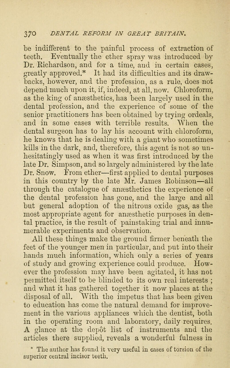 be indifferent to the painful process of extraction of teeth. Eventuall}^ the ether spray was introduced by Dr. Eichardson, and for a time, and in certain cases, greatly approved.* It had its difficulties and its draw- backs, however, and the profession, as a rule, does not depend much upon it, if, indeed, at all, now. Chloroform, as the king of anaesthetics, has been largely nsed in the dental profession, and the experience of some of the senior practitioners has been obtained by trying ordeals, and in some cases with terrible results. When the dental surgeon has to lay his account with chloroform, he knows that he is dealing with a giant who sometimes kills in the dark, and, therefore, this agent is not so un- hesitatingly nsed as when it was first introduced by the late Dr. Simpson, and so largely administered by the late Dr. Snow. From ether—first applied to dental purposes in this country by the late Mr. James Eobinson—all through the catalogue of anaesthetics the experience of the dental profession has gone, and the large and all but general adoption of the nitrous oxide gas, as the most appropriate agent for anaesthetic purposes in den- tal practice, is the result of painstaking trial and innu- merable experiments and observation. All these things make the ground firmer beneath the feet of the younger men in particular, and put into their hands much information, which only a series of years of study and growing experience could produce. How- ever the profession may have been agitated, it has not permitted itself to be blinded to its own real interests ; and what it has gathered together it now places at the disposal of all. With the impetus that has been given to education has come the natural demand for improve- ment in the various appliances which the dentist, both in the operating room and laboratory, daily requires. A glance at the depot list of instruments and the articles there supplied, reveals a wonderful fulness in * The author has found it very useful in cases of torsion of the superior central incisor teeth.