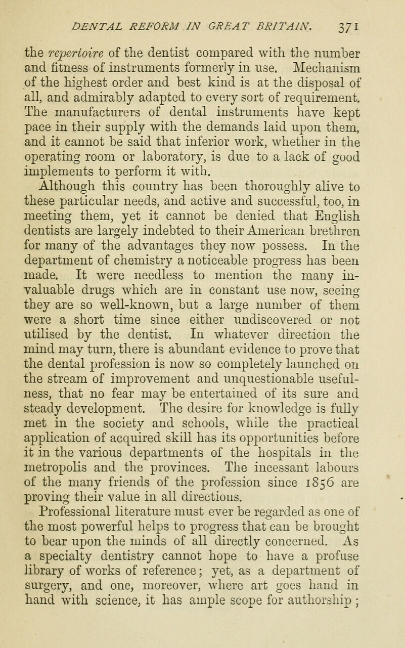 the repertoire of ttie dentist compared with the number and fitness of instruments formerly in use. Mechanism of the highest order and best kind is at the disposal of all, and admirably adapted to every sort of requirement. The manufacturers of dental instruments have kept pace in their supply with the demands laid upon them, and it cannot be said that inferior work, whether in the operating room or laboratory, is due to a lack of good implements to perform it with. Although this country has been thoroughly alive to these particular needs, and active and successful, too, in meeting them, yet it cannot be denied that English dentists are largely indebted to their American brethren for many of the advantages they now possess. In the department of chemistry a noticeable progress has been made. It were needless to mention the many in- valuable drugs which are in constant use now, seeing they are so well-known, but a large number of them were a short time since either undiscovered or not utilised by the dentist. In whatever direction the mind may turn, there is abundant evidence to prove that the dental profession is now so completely launched on the stream of improvement and unquestionable useful- ness, that no fear may be entertained of its sure and steady development. The desire for knowledge is fully met in the society and schools, while the practical application of acquired skill has its opportunities before it in the various departments of the hospitals in the metrox-)olis and the provinces. The incessant labours of the many friends of the profession since 1856 are proving their value in all directions. Professional literature must ever be reo'arded as one of o the most powerful helps to progress that can be brought to bear upon the minds of all dkectly concerned. As a specialty dentistry cannot hope to have a profuse library of works of reference; yet, as a department of surgery, and one, moreover, where art goes hand in hand with science; it has ample scope for authorship ;