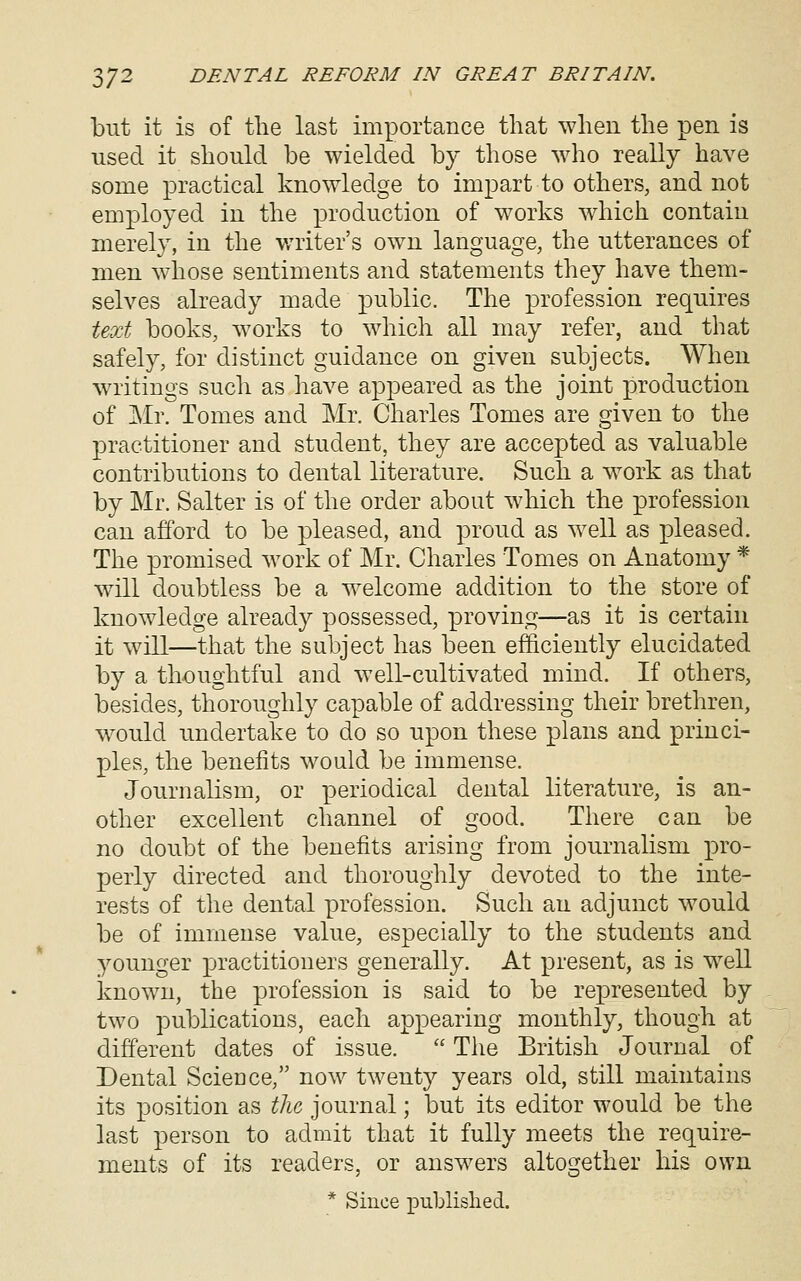 but it is of the last importance that when the pen is used it should be wielded by those who really have some practical knowledge to impart to others, and not employed in the production of works which contain merely, in the writer's own language, the utterances of men whose sentiments and statements they have them- selves already made public. The profession requires text books, works to which all may refer, and that safely, for distinct guidance on given subjects. When writings such as liave appeared as the joint production of Mr. Tomes and Mr. Charles Tomes are given to the practitioner and student, they are accepted as valuable contributions to dental literature. Such a work as that by Mr. Salter is of the order about which the profession can afford to be pleased, and proud as well as pleased. The promised work of Mr. Charles Tomes on Anatomy * will doubtless be a welcome addition to the store of knowledge already possessed, proving—as it is certain it will—that the subject has been efficiently elucidated by a thoughtful and well-cultivated mind. If others, besides, thoroughly capable of addressing their brethren, would undertake to do so upon these plans and princi- ples, the benefits would be immense. Journalism, or periodical dental literature, is an- other excellent channel of good. There can be no doubt of the benefits arising from journalism pro- perly directed and thoroughly devoted to the inte- rests of the dental profession. Such an adjunct would be of immense value, especially to the students and younger practitioners generally. At present, as is well known, the profession is said to be represented by two publications, each appearing monthly, though at different dates of issue.  The British Journal of Dental Science, now twenty years old, still maintains its position as tlic journal; but its editor would be the last person to admit that it fully meets the require- ments of its readers, or answers altogether his own * Since published.
