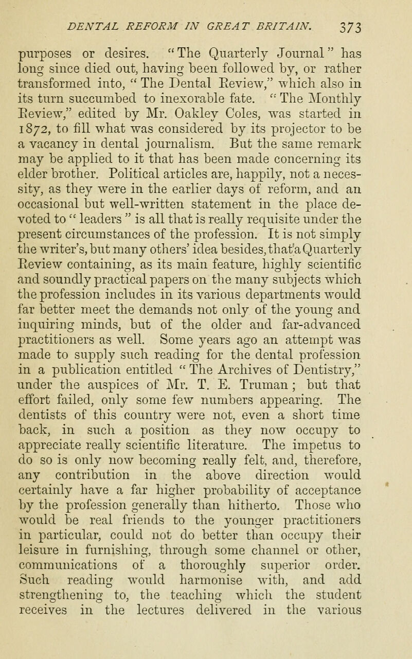 purposes or desires.  The Quarterly Journal has long since died out, having been followed by, or rather transformed into,  The Dental Eeview, which also in its turn succumbed to inexorable fate. '' The Monthly Eeview, edited by Mr. Oakley Coles, w^as started in 1872, to fill what was considered by its projector to be a vacancy in dental journalism. But the same remark may be applied to it that has been made concerning its elder brother. Political articles are, happily, not a neces- sity, as they were in the earlier days of reform, and an occasional lout well-written statement in the place de- voted to'' leaders  is all that is really rec[uisite under the present circumstances of the profession. It is not simply the writer's, but many others' idea besides, thata Quarterly Eeview containing, as its main feature, highly scientific and soundly practical papers on the many subjects which the profession includes in its various departments would far better meet the demands not only of the young and inquiring minds, but of the older and far-advanced practitioners as well. Some years ago an attempt was made to supply such reading for the dental profession in a publication entitled  The Archives of Dentistry, under the auspices of Mr. T. E. Truman; but that effort failed, only some few numbers appearing. The dentists of this country were not, even a short time back, in such a position as they now occupy to appreciate really scientific literature. The impetus to do so is only now becoming really felt, and, therefore, any contribution in the above direction would certainly have a far higher probability of acceptance by the profession generally than hitherto. Those who would be real friends to the younger practitioners in particular, could not do better than occupy their leisure in furnishing, through some channel or other, communications of a thoroughly superior order. Such readinfj would harmonise with, and add stren£fthenincf to, the teaching; which the student receives in the lectures delivered in the various