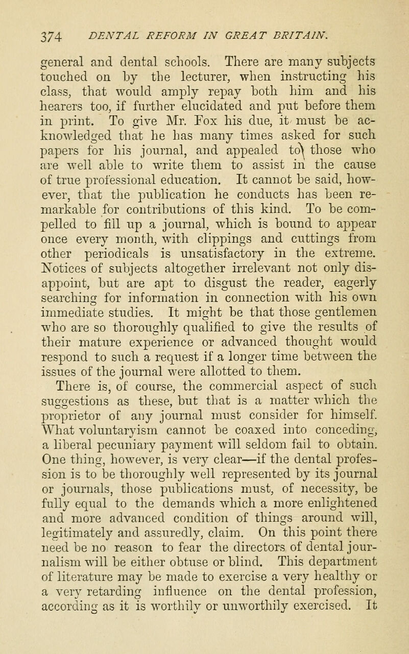 general and dental schools. There are many subjects touched on by the lecturer, when instructing his class, that would amply repay both him and his hearers too, if further elucidated and put before them in print. To give Mr. Fox his due, it must be ac- knowledged that he has many times asked for such papers for his journal, and appealed to^ those who are well able to write them to assist in the cause of true professional education. It cannot be said, how- ever, that the publication he conducts has been re- markable for contributions of this kind. To be com- pelled to fill up a journal, which is bound to appear once every month, with clippings and cuttings from other periodicals is unsatisfactory in the extreme. Xotices of subjects altogether irrelevant not only dis- appoint, but are apt to disgust the reader, eagerly searching for information in connection with his own immediate studies. It might be that those gentlemen who are so thoroughly qualified to give the results of their mature experience or advanced thought would respond to such a request if a longer time between the issues of the journal were allotted to them. There is, of course, the commercial aspect of such suc^cpestions as these, but that is a matter wdiich the proprietor of any journal must consider for hmiself. What voluntaryism cannot be coaxed into conceding, a liberal pecuniary payment will seldom fail to obtain. One thing, however, is very clear—if the dental profes- sion is to be thoroughly well represented by its journal or journals, those publications must, of necessity, be fully equal to the demands which a more enlightened and more advanced condition of things around will, legitimately and assuredly, claim. On this point there need be no reason to fear the directors of dental jour- nalism wall be either obtuse or blind. This department of literature may be made to exercise a very healthy or a very retarding influence on the dental profession, according as it is worthilv or unworthily exercised. It